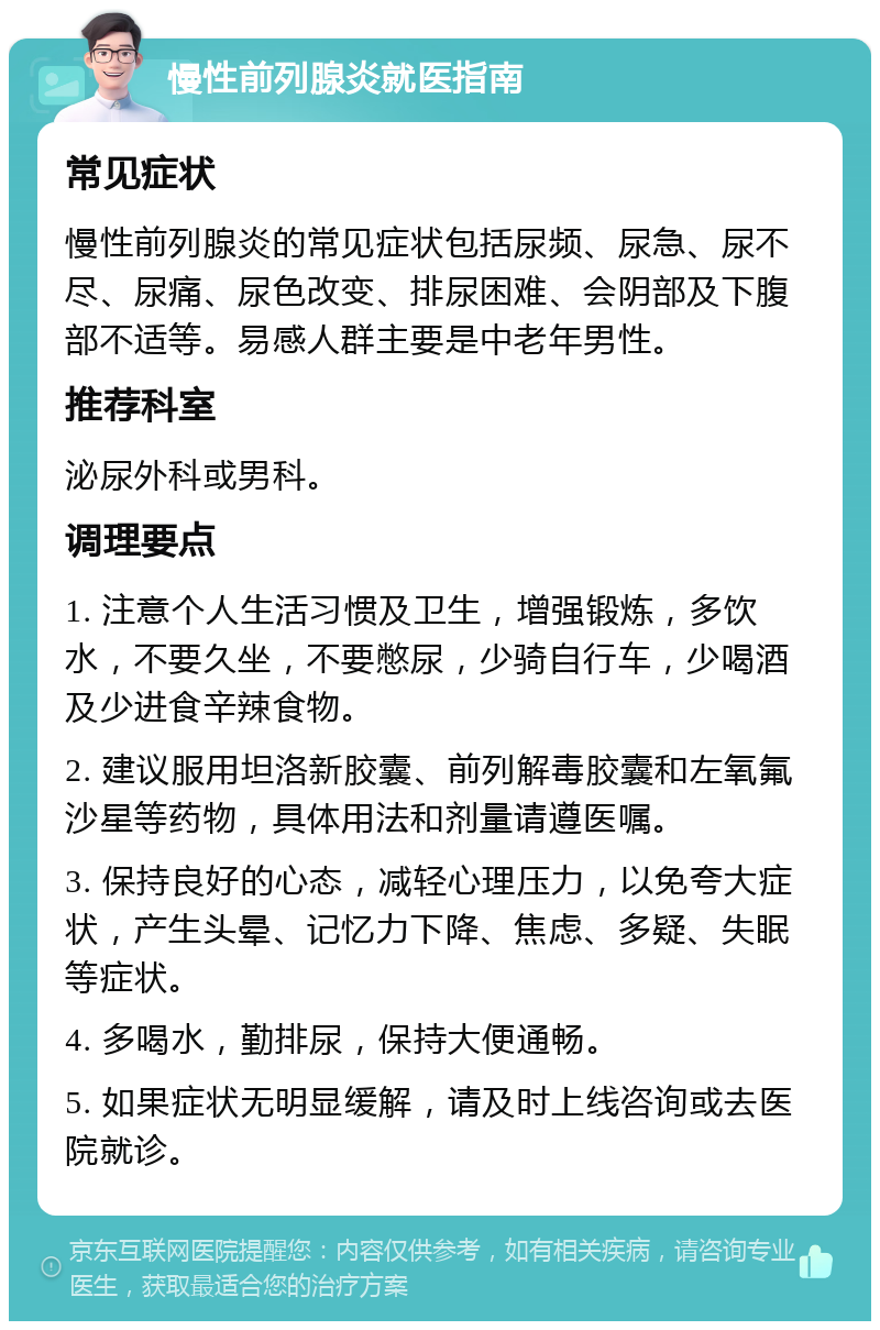 慢性前列腺炎就医指南 常见症状 慢性前列腺炎的常见症状包括尿频、尿急、尿不尽、尿痛、尿色改变、排尿困难、会阴部及下腹部不适等。易感人群主要是中老年男性。 推荐科室 泌尿外科或男科。 调理要点 1. 注意个人生活习惯及卫生，增强锻炼，多饮水，不要久坐，不要憋尿，少骑自行车，少喝酒及少进食辛辣食物。 2. 建议服用坦洛新胶囊、前列解毒胶囊和左氧氟沙星等药物，具体用法和剂量请遵医嘱。 3. 保持良好的心态，减轻心理压力，以免夸大症状，产生头晕、记忆力下降、焦虑、多疑、失眠等症状。 4. 多喝水，勤排尿，保持大便通畅。 5. 如果症状无明显缓解，请及时上线咨询或去医院就诊。