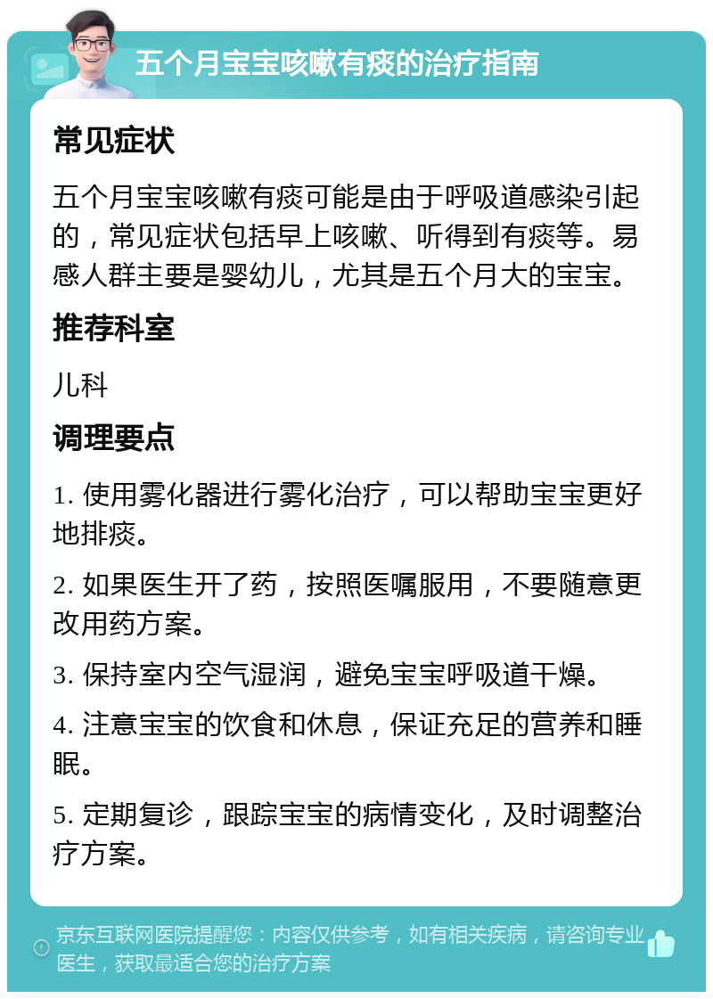 五个月宝宝咳嗽有痰的治疗指南 常见症状 五个月宝宝咳嗽有痰可能是由于呼吸道感染引起的，常见症状包括早上咳嗽、听得到有痰等。易感人群主要是婴幼儿，尤其是五个月大的宝宝。 推荐科室 儿科 调理要点 1. 使用雾化器进行雾化治疗，可以帮助宝宝更好地排痰。 2. 如果医生开了药，按照医嘱服用，不要随意更改用药方案。 3. 保持室内空气湿润，避免宝宝呼吸道干燥。 4. 注意宝宝的饮食和休息，保证充足的营养和睡眠。 5. 定期复诊，跟踪宝宝的病情变化，及时调整治疗方案。