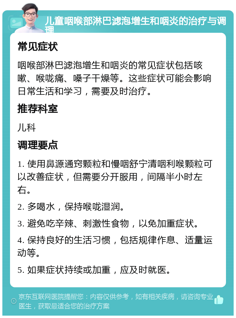 儿童咽喉部淋巴滤泡增生和咽炎的治疗与调理 常见症状 咽喉部淋巴滤泡增生和咽炎的常见症状包括咳嗽、喉咙痛、嗓子干燥等。这些症状可能会影响日常生活和学习，需要及时治疗。 推荐科室 儿科 调理要点 1. 使用鼻源通窍颗粒和慢咽舒宁清咽利喉颗粒可以改善症状，但需要分开服用，间隔半小时左右。 2. 多喝水，保持喉咙湿润。 3. 避免吃辛辣、刺激性食物，以免加重症状。 4. 保持良好的生活习惯，包括规律作息、适量运动等。 5. 如果症状持续或加重，应及时就医。