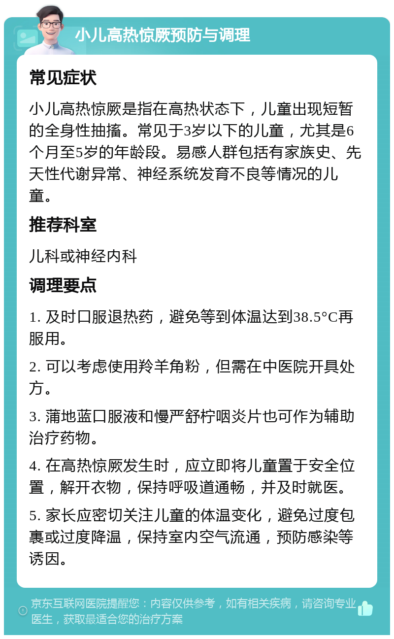 小儿高热惊厥预防与调理 常见症状 小儿高热惊厥是指在高热状态下，儿童出现短暂的全身性抽搐。常见于3岁以下的儿童，尤其是6个月至5岁的年龄段。易感人群包括有家族史、先天性代谢异常、神经系统发育不良等情况的儿童。 推荐科室 儿科或神经内科 调理要点 1. 及时口服退热药，避免等到体温达到38.5°C再服用。 2. 可以考虑使用羚羊角粉，但需在中医院开具处方。 3. 蒲地蓝口服液和慢严舒柠咽炎片也可作为辅助治疗药物。 4. 在高热惊厥发生时，应立即将儿童置于安全位置，解开衣物，保持呼吸道通畅，并及时就医。 5. 家长应密切关注儿童的体温变化，避免过度包裹或过度降温，保持室内空气流通，预防感染等诱因。