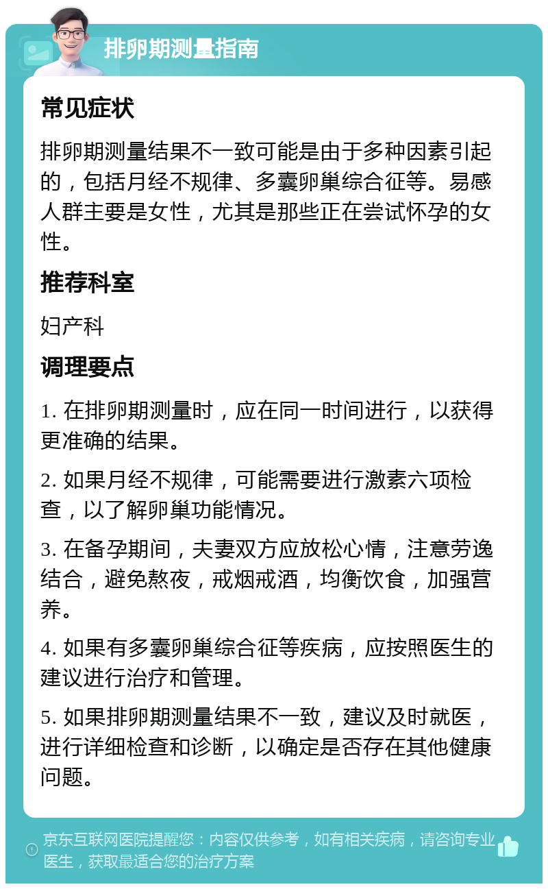 排卵期测量指南 常见症状 排卵期测量结果不一致可能是由于多种因素引起的，包括月经不规律、多囊卵巢综合征等。易感人群主要是女性，尤其是那些正在尝试怀孕的女性。 推荐科室 妇产科 调理要点 1. 在排卵期测量时，应在同一时间进行，以获得更准确的结果。 2. 如果月经不规律，可能需要进行激素六项检查，以了解卵巢功能情况。 3. 在备孕期间，夫妻双方应放松心情，注意劳逸结合，避免熬夜，戒烟戒酒，均衡饮食，加强营养。 4. 如果有多囊卵巢综合征等疾病，应按照医生的建议进行治疗和管理。 5. 如果排卵期测量结果不一致，建议及时就医，进行详细检查和诊断，以确定是否存在其他健康问题。