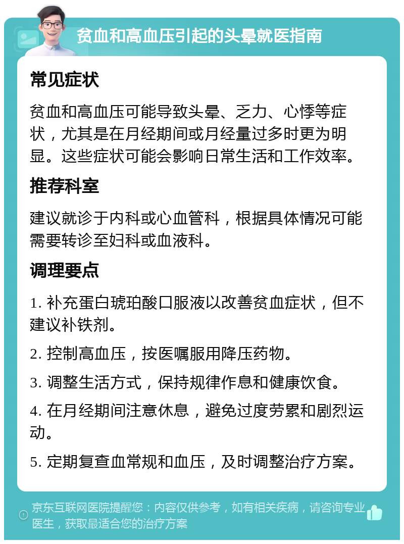 贫血和高血压引起的头晕就医指南 常见症状 贫血和高血压可能导致头晕、乏力、心悸等症状，尤其是在月经期间或月经量过多时更为明显。这些症状可能会影响日常生活和工作效率。 推荐科室 建议就诊于内科或心血管科，根据具体情况可能需要转诊至妇科或血液科。 调理要点 1. 补充蛋白琥珀酸口服液以改善贫血症状，但不建议补铁剂。 2. 控制高血压，按医嘱服用降压药物。 3. 调整生活方式，保持规律作息和健康饮食。 4. 在月经期间注意休息，避免过度劳累和剧烈运动。 5. 定期复查血常规和血压，及时调整治疗方案。