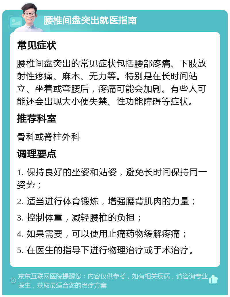 腰椎间盘突出就医指南 常见症状 腰椎间盘突出的常见症状包括腰部疼痛、下肢放射性疼痛、麻木、无力等。特别是在长时间站立、坐着或弯腰后，疼痛可能会加剧。有些人可能还会出现大小便失禁、性功能障碍等症状。 推荐科室 骨科或脊柱外科 调理要点 1. 保持良好的坐姿和站姿，避免长时间保持同一姿势； 2. 适当进行体育锻炼，增强腰背肌肉的力量； 3. 控制体重，减轻腰椎的负担； 4. 如果需要，可以使用止痛药物缓解疼痛； 5. 在医生的指导下进行物理治疗或手术治疗。