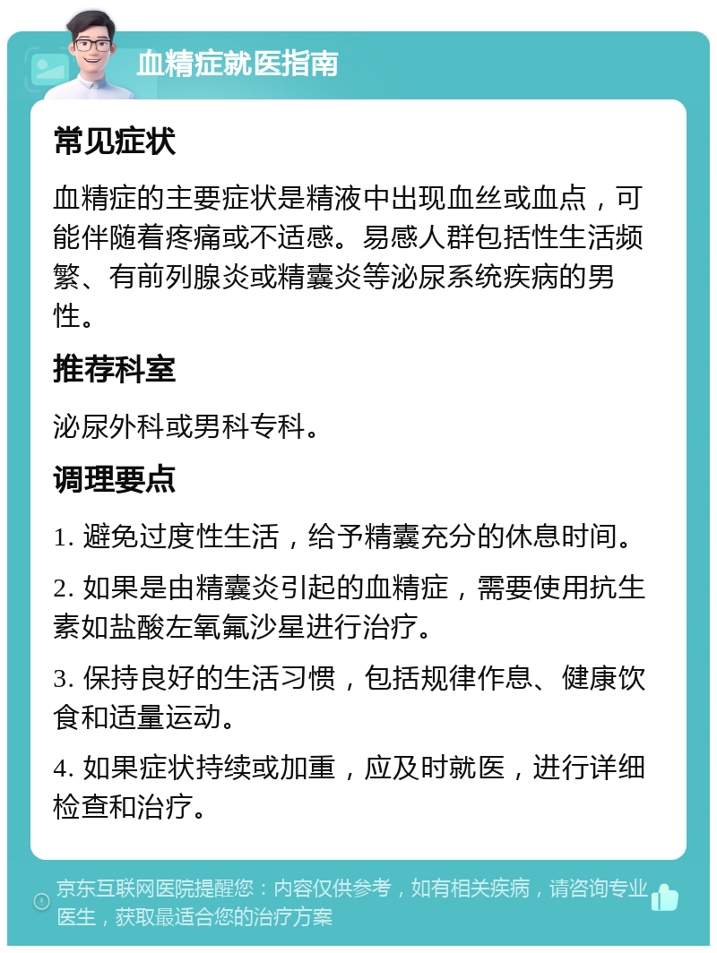 血精症就医指南 常见症状 血精症的主要症状是精液中出现血丝或血点，可能伴随着疼痛或不适感。易感人群包括性生活频繁、有前列腺炎或精囊炎等泌尿系统疾病的男性。 推荐科室 泌尿外科或男科专科。 调理要点 1. 避免过度性生活，给予精囊充分的休息时间。 2. 如果是由精囊炎引起的血精症，需要使用抗生素如盐酸左氧氟沙星进行治疗。 3. 保持良好的生活习惯，包括规律作息、健康饮食和适量运动。 4. 如果症状持续或加重，应及时就医，进行详细检查和治疗。