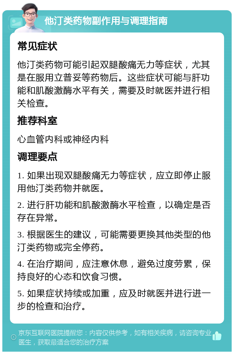 他汀类药物副作用与调理指南 常见症状 他汀类药物可能引起双腿酸痛无力等症状，尤其是在服用立普妥等药物后。这些症状可能与肝功能和肌酸激酶水平有关，需要及时就医并进行相关检查。 推荐科室 心血管内科或神经内科 调理要点 1. 如果出现双腿酸痛无力等症状，应立即停止服用他汀类药物并就医。 2. 进行肝功能和肌酸激酶水平检查，以确定是否存在异常。 3. 根据医生的建议，可能需要更换其他类型的他汀类药物或完全停药。 4. 在治疗期间，应注意休息，避免过度劳累，保持良好的心态和饮食习惯。 5. 如果症状持续或加重，应及时就医并进行进一步的检查和治疗。