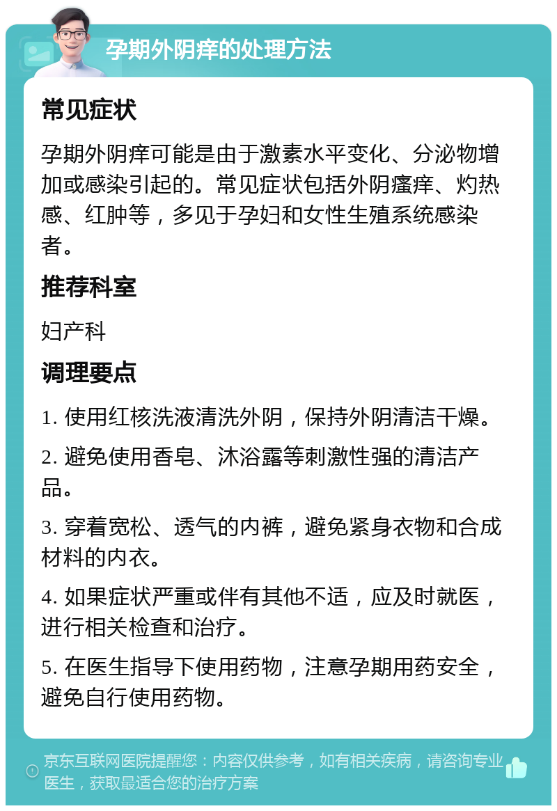 孕期外阴痒的处理方法 常见症状 孕期外阴痒可能是由于激素水平变化、分泌物增加或感染引起的。常见症状包括外阴瘙痒、灼热感、红肿等，多见于孕妇和女性生殖系统感染者。 推荐科室 妇产科 调理要点 1. 使用红核洗液清洗外阴，保持外阴清洁干燥。 2. 避免使用香皂、沐浴露等刺激性强的清洁产品。 3. 穿着宽松、透气的内裤，避免紧身衣物和合成材料的内衣。 4. 如果症状严重或伴有其他不适，应及时就医，进行相关检查和治疗。 5. 在医生指导下使用药物，注意孕期用药安全，避免自行使用药物。