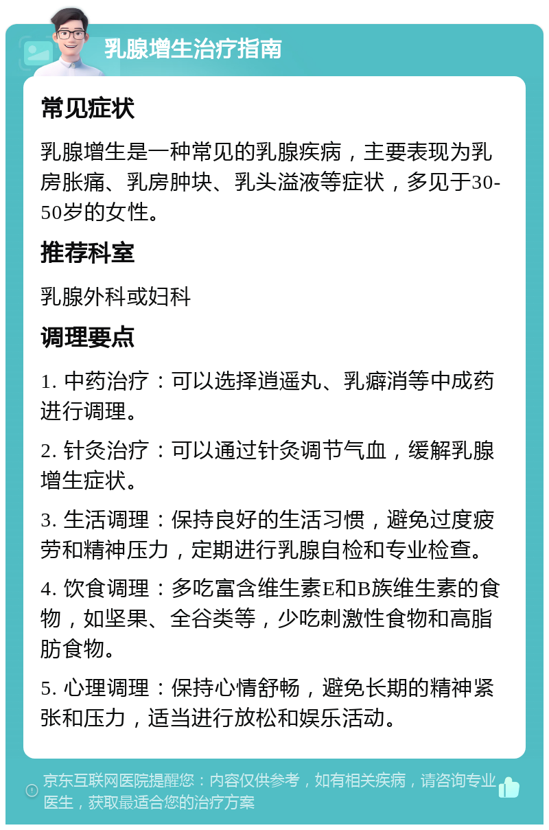 乳腺增生治疗指南 常见症状 乳腺增生是一种常见的乳腺疾病，主要表现为乳房胀痛、乳房肿块、乳头溢液等症状，多见于30-50岁的女性。 推荐科室 乳腺外科或妇科 调理要点 1. 中药治疗：可以选择逍遥丸、乳癖消等中成药进行调理。 2. 针灸治疗：可以通过针灸调节气血，缓解乳腺增生症状。 3. 生活调理：保持良好的生活习惯，避免过度疲劳和精神压力，定期进行乳腺自检和专业检查。 4. 饮食调理：多吃富含维生素E和B族维生素的食物，如坚果、全谷类等，少吃刺激性食物和高脂肪食物。 5. 心理调理：保持心情舒畅，避免长期的精神紧张和压力，适当进行放松和娱乐活动。