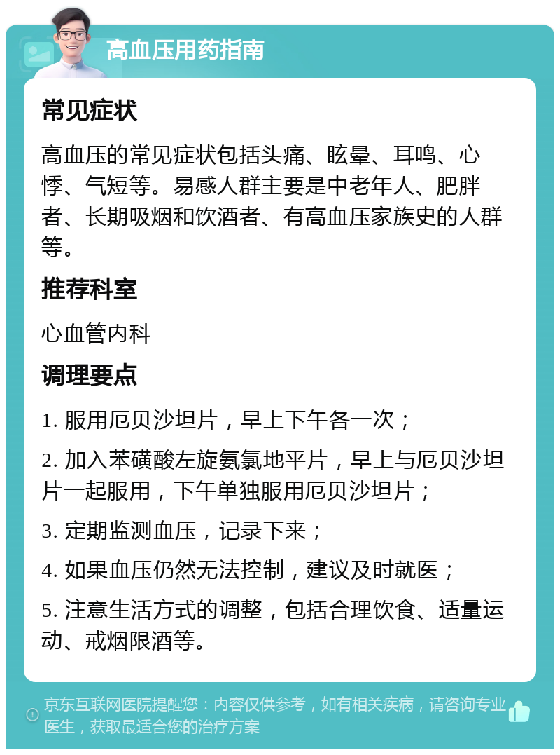 高血压用药指南 常见症状 高血压的常见症状包括头痛、眩晕、耳鸣、心悸、气短等。易感人群主要是中老年人、肥胖者、长期吸烟和饮酒者、有高血压家族史的人群等。 推荐科室 心血管内科 调理要点 1. 服用厄贝沙坦片，早上下午各一次； 2. 加入苯磺酸左旋氨氯地平片，早上与厄贝沙坦片一起服用，下午单独服用厄贝沙坦片； 3. 定期监测血压，记录下来； 4. 如果血压仍然无法控制，建议及时就医； 5. 注意生活方式的调整，包括合理饮食、适量运动、戒烟限酒等。