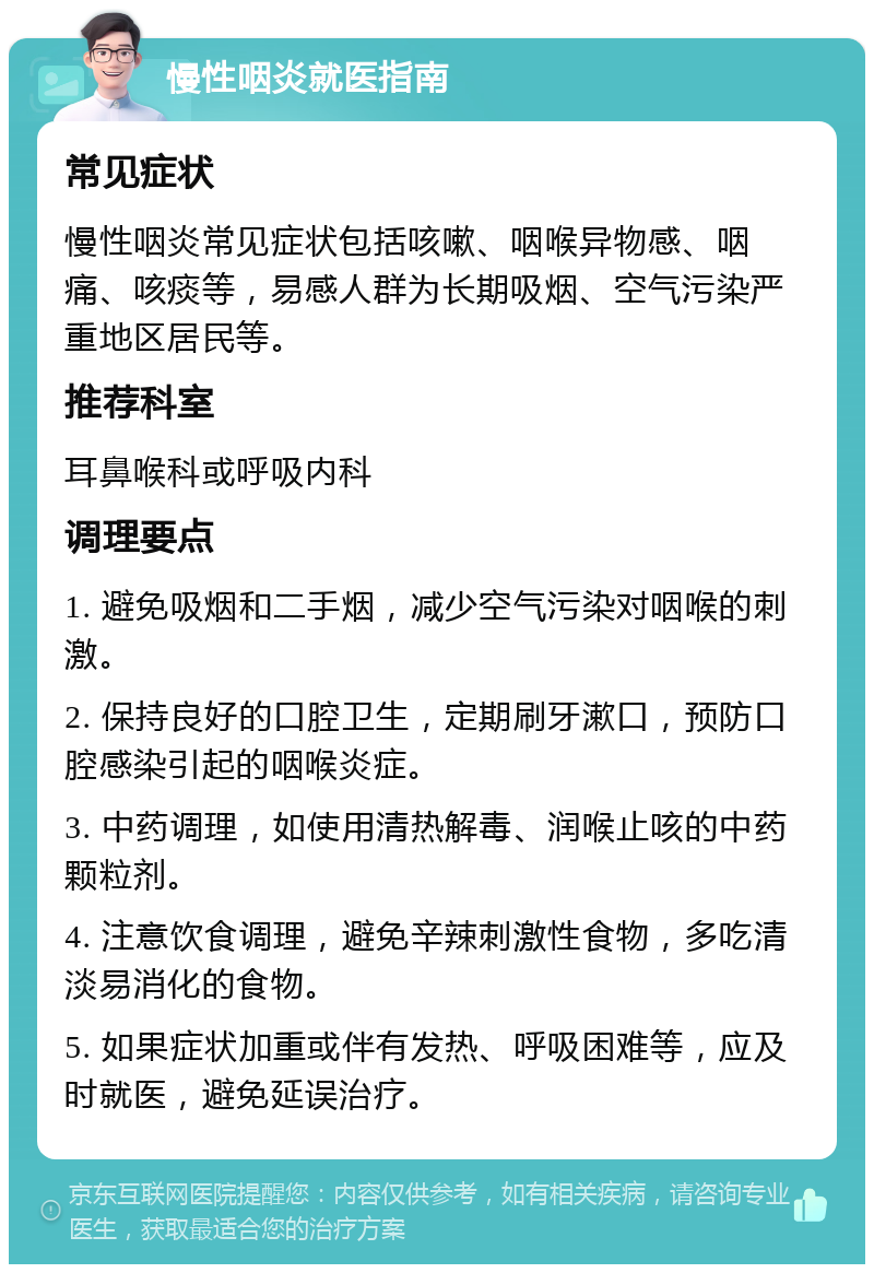 慢性咽炎就医指南 常见症状 慢性咽炎常见症状包括咳嗽、咽喉异物感、咽痛、咳痰等，易感人群为长期吸烟、空气污染严重地区居民等。 推荐科室 耳鼻喉科或呼吸内科 调理要点 1. 避免吸烟和二手烟，减少空气污染对咽喉的刺激。 2. 保持良好的口腔卫生，定期刷牙漱口，预防口腔感染引起的咽喉炎症。 3. 中药调理，如使用清热解毒、润喉止咳的中药颗粒剂。 4. 注意饮食调理，避免辛辣刺激性食物，多吃清淡易消化的食物。 5. 如果症状加重或伴有发热、呼吸困难等，应及时就医，避免延误治疗。