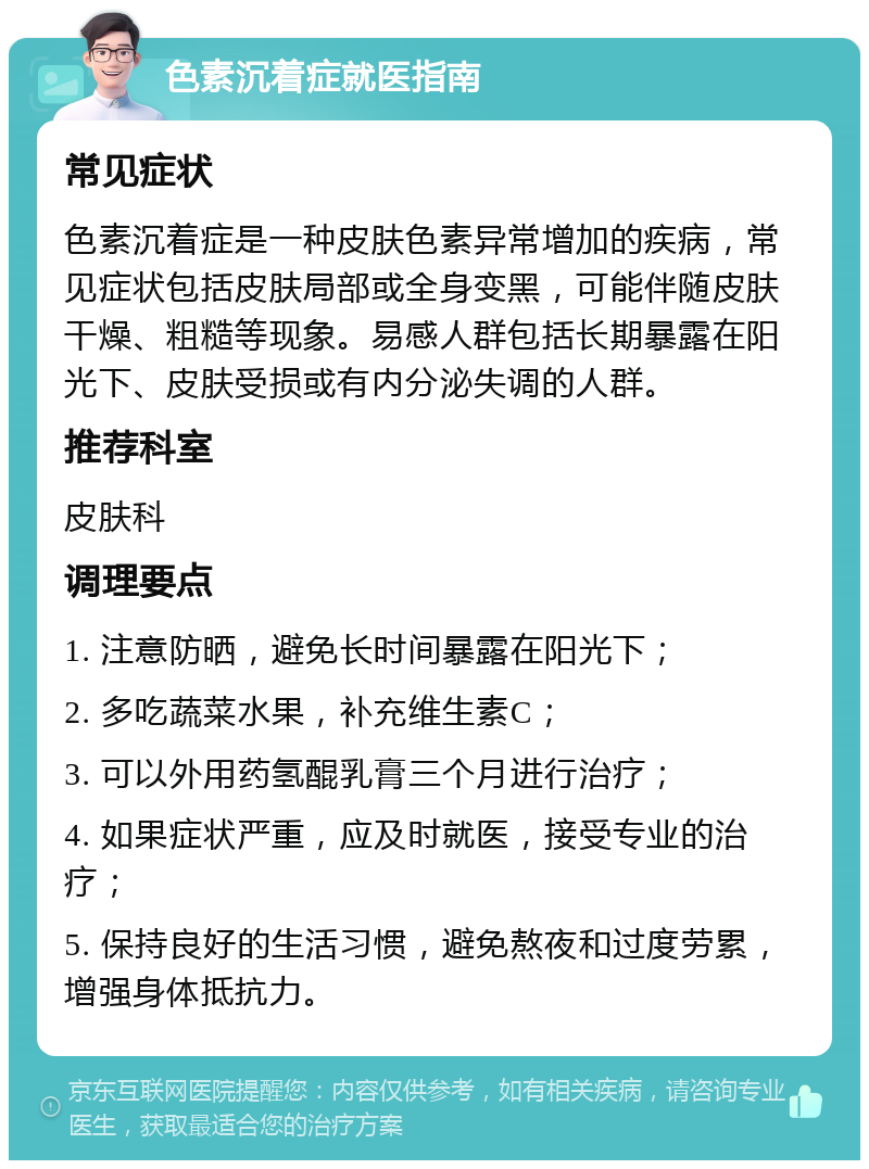 色素沉着症就医指南 常见症状 色素沉着症是一种皮肤色素异常增加的疾病，常见症状包括皮肤局部或全身变黑，可能伴随皮肤干燥、粗糙等现象。易感人群包括长期暴露在阳光下、皮肤受损或有内分泌失调的人群。 推荐科室 皮肤科 调理要点 1. 注意防晒，避免长时间暴露在阳光下； 2. 多吃蔬菜水果，补充维生素C； 3. 可以外用药氢醌乳膏三个月进行治疗； 4. 如果症状严重，应及时就医，接受专业的治疗； 5. 保持良好的生活习惯，避免熬夜和过度劳累，增强身体抵抗力。