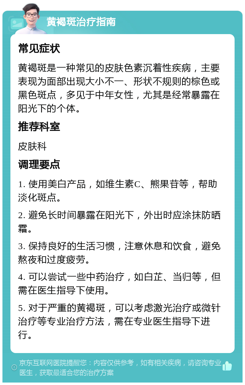 黄褐斑治疗指南 常见症状 黄褐斑是一种常见的皮肤色素沉着性疾病，主要表现为面部出现大小不一、形状不规则的棕色或黑色斑点，多见于中年女性，尤其是经常暴露在阳光下的个体。 推荐科室 皮肤科 调理要点 1. 使用美白产品，如维生素C、熊果苷等，帮助淡化斑点。 2. 避免长时间暴露在阳光下，外出时应涂抹防晒霜。 3. 保持良好的生活习惯，注意休息和饮食，避免熬夜和过度疲劳。 4. 可以尝试一些中药治疗，如白芷、当归等，但需在医生指导下使用。 5. 对于严重的黄褐斑，可以考虑激光治疗或微针治疗等专业治疗方法，需在专业医生指导下进行。