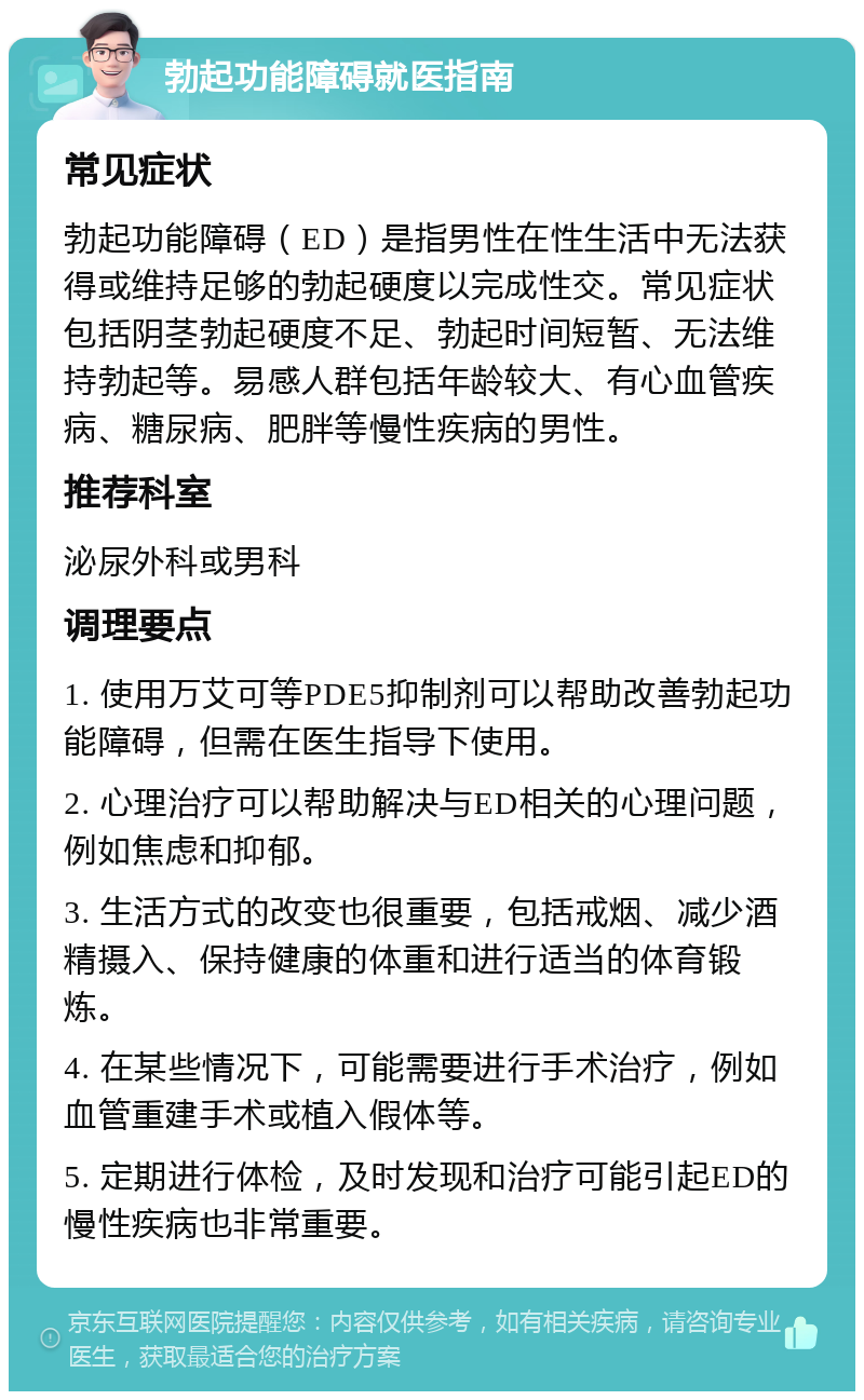 勃起功能障碍就医指南 常见症状 勃起功能障碍（ED）是指男性在性生活中无法获得或维持足够的勃起硬度以完成性交。常见症状包括阴茎勃起硬度不足、勃起时间短暂、无法维持勃起等。易感人群包括年龄较大、有心血管疾病、糖尿病、肥胖等慢性疾病的男性。 推荐科室 泌尿外科或男科 调理要点 1. 使用万艾可等PDE5抑制剂可以帮助改善勃起功能障碍，但需在医生指导下使用。 2. 心理治疗可以帮助解决与ED相关的心理问题，例如焦虑和抑郁。 3. 生活方式的改变也很重要，包括戒烟、减少酒精摄入、保持健康的体重和进行适当的体育锻炼。 4. 在某些情况下，可能需要进行手术治疗，例如血管重建手术或植入假体等。 5. 定期进行体检，及时发现和治疗可能引起ED的慢性疾病也非常重要。