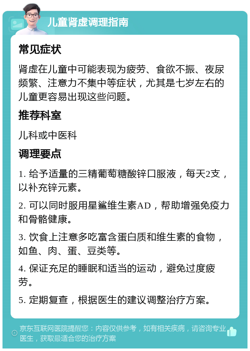 儿童肾虚调理指南 常见症状 肾虚在儿童中可能表现为疲劳、食欲不振、夜尿频繁、注意力不集中等症状，尤其是七岁左右的儿童更容易出现这些问题。 推荐科室 儿科或中医科 调理要点 1. 给予适量的三精葡萄糖酸锌口服液，每天2支，以补充锌元素。 2. 可以同时服用星鲨维生素AD，帮助增强免疫力和骨骼健康。 3. 饮食上注意多吃富含蛋白质和维生素的食物，如鱼、肉、蛋、豆类等。 4. 保证充足的睡眠和适当的运动，避免过度疲劳。 5. 定期复查，根据医生的建议调整治疗方案。