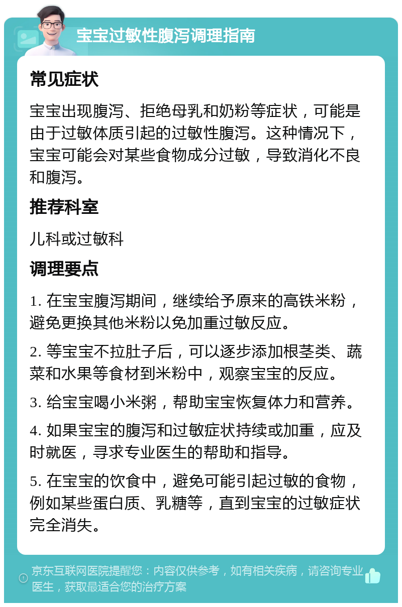 宝宝过敏性腹泻调理指南 常见症状 宝宝出现腹泻、拒绝母乳和奶粉等症状，可能是由于过敏体质引起的过敏性腹泻。这种情况下，宝宝可能会对某些食物成分过敏，导致消化不良和腹泻。 推荐科室 儿科或过敏科 调理要点 1. 在宝宝腹泻期间，继续给予原来的高铁米粉，避免更换其他米粉以免加重过敏反应。 2. 等宝宝不拉肚子后，可以逐步添加根茎类、蔬菜和水果等食材到米粉中，观察宝宝的反应。 3. 给宝宝喝小米粥，帮助宝宝恢复体力和营养。 4. 如果宝宝的腹泻和过敏症状持续或加重，应及时就医，寻求专业医生的帮助和指导。 5. 在宝宝的饮食中，避免可能引起过敏的食物，例如某些蛋白质、乳糖等，直到宝宝的过敏症状完全消失。