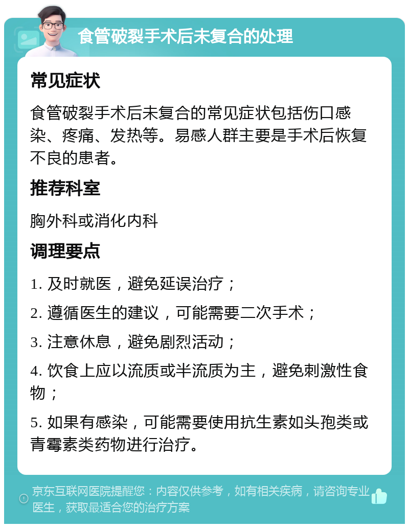 食管破裂手术后未复合的处理 常见症状 食管破裂手术后未复合的常见症状包括伤口感染、疼痛、发热等。易感人群主要是手术后恢复不良的患者。 推荐科室 胸外科或消化内科 调理要点 1. 及时就医，避免延误治疗； 2. 遵循医生的建议，可能需要二次手术； 3. 注意休息，避免剧烈活动； 4. 饮食上应以流质或半流质为主，避免刺激性食物； 5. 如果有感染，可能需要使用抗生素如头孢类或青霉素类药物进行治疗。