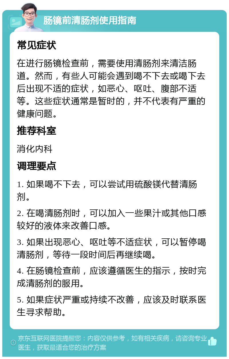 肠镜前清肠剂使用指南 常见症状 在进行肠镜检查前，需要使用清肠剂来清洁肠道。然而，有些人可能会遇到喝不下去或喝下去后出现不适的症状，如恶心、呕吐、腹部不适等。这些症状通常是暂时的，并不代表有严重的健康问题。 推荐科室 消化内科 调理要点 1. 如果喝不下去，可以尝试用硫酸镁代替清肠剂。 2. 在喝清肠剂时，可以加入一些果汁或其他口感较好的液体来改善口感。 3. 如果出现恶心、呕吐等不适症状，可以暂停喝清肠剂，等待一段时间后再继续喝。 4. 在肠镜检查前，应该遵循医生的指示，按时完成清肠剂的服用。 5. 如果症状严重或持续不改善，应该及时联系医生寻求帮助。