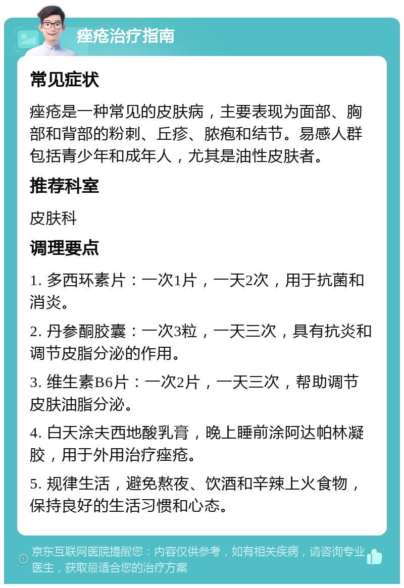 痤疮治疗指南 常见症状 痤疮是一种常见的皮肤病，主要表现为面部、胸部和背部的粉刺、丘疹、脓疱和结节。易感人群包括青少年和成年人，尤其是油性皮肤者。 推荐科室 皮肤科 调理要点 1. 多西环素片：一次1片，一天2次，用于抗菌和消炎。 2. 丹参酮胶囊：一次3粒，一天三次，具有抗炎和调节皮脂分泌的作用。 3. 维生素B6片：一次2片，一天三次，帮助调节皮肤油脂分泌。 4. 白天涂夫西地酸乳膏，晚上睡前涂阿达帕林凝胶，用于外用治疗痤疮。 5. 规律生活，避免熬夜、饮酒和辛辣上火食物，保持良好的生活习惯和心态。