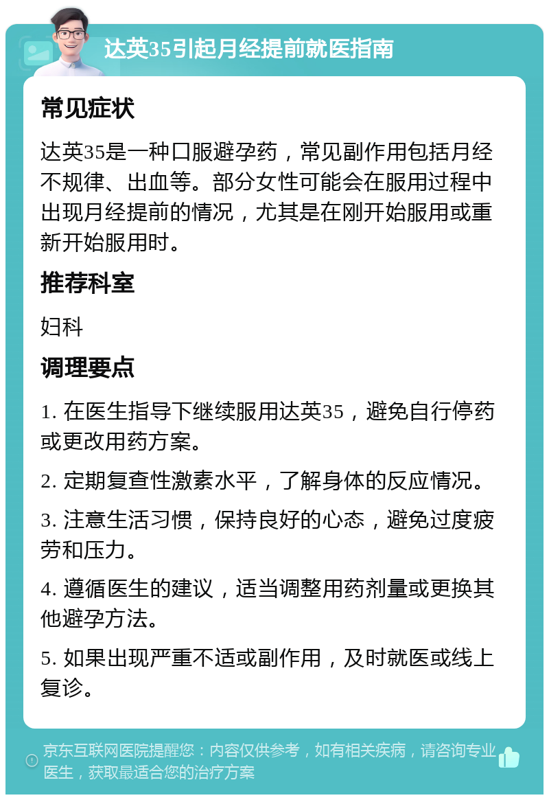 达英35引起月经提前就医指南 常见症状 达英35是一种口服避孕药，常见副作用包括月经不规律、出血等。部分女性可能会在服用过程中出现月经提前的情况，尤其是在刚开始服用或重新开始服用时。 推荐科室 妇科 调理要点 1. 在医生指导下继续服用达英35，避免自行停药或更改用药方案。 2. 定期复查性激素水平，了解身体的反应情况。 3. 注意生活习惯，保持良好的心态，避免过度疲劳和压力。 4. 遵循医生的建议，适当调整用药剂量或更换其他避孕方法。 5. 如果出现严重不适或副作用，及时就医或线上复诊。