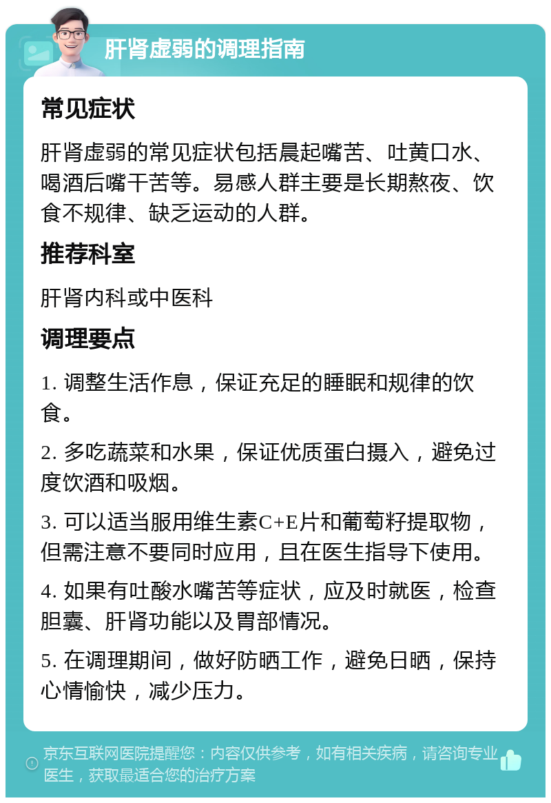 肝肾虚弱的调理指南 常见症状 肝肾虚弱的常见症状包括晨起嘴苦、吐黄口水、喝酒后嘴干苦等。易感人群主要是长期熬夜、饮食不规律、缺乏运动的人群。 推荐科室 肝肾内科或中医科 调理要点 1. 调整生活作息，保证充足的睡眠和规律的饮食。 2. 多吃蔬菜和水果，保证优质蛋白摄入，避免过度饮酒和吸烟。 3. 可以适当服用维生素C+E片和葡萄籽提取物，但需注意不要同时应用，且在医生指导下使用。 4. 如果有吐酸水嘴苦等症状，应及时就医，检查胆囊、肝肾功能以及胃部情况。 5. 在调理期间，做好防晒工作，避免日晒，保持心情愉快，减少压力。