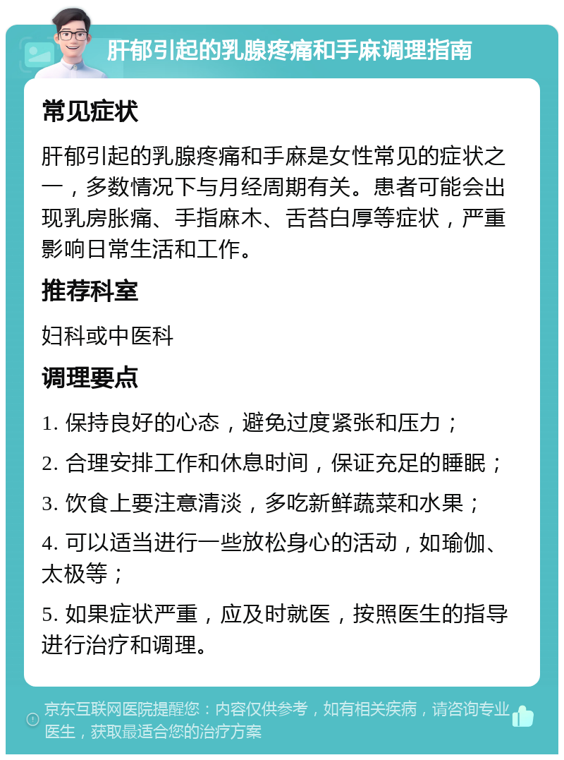 肝郁引起的乳腺疼痛和手麻调理指南 常见症状 肝郁引起的乳腺疼痛和手麻是女性常见的症状之一，多数情况下与月经周期有关。患者可能会出现乳房胀痛、手指麻木、舌苔白厚等症状，严重影响日常生活和工作。 推荐科室 妇科或中医科 调理要点 1. 保持良好的心态，避免过度紧张和压力； 2. 合理安排工作和休息时间，保证充足的睡眠； 3. 饮食上要注意清淡，多吃新鲜蔬菜和水果； 4. 可以适当进行一些放松身心的活动，如瑜伽、太极等； 5. 如果症状严重，应及时就医，按照医生的指导进行治疗和调理。