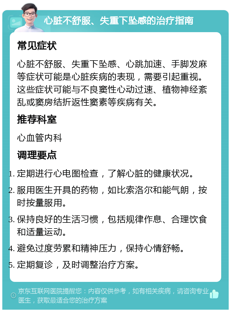 心脏不舒服、失重下坠感的治疗指南 常见症状 心脏不舒服、失重下坠感、心跳加速、手脚发麻等症状可能是心脏疾病的表现，需要引起重视。这些症状可能与不良窦性心动过速、植物神经紊乱或窦房结折返性窦素等疾病有关。 推荐科室 心血管内科 调理要点 定期进行心电图检查，了解心脏的健康状况。 服用医生开具的药物，如比索洛尔和能气朗，按时按量服用。 保持良好的生活习惯，包括规律作息、合理饮食和适量运动。 避免过度劳累和精神压力，保持心情舒畅。 定期复诊，及时调整治疗方案。