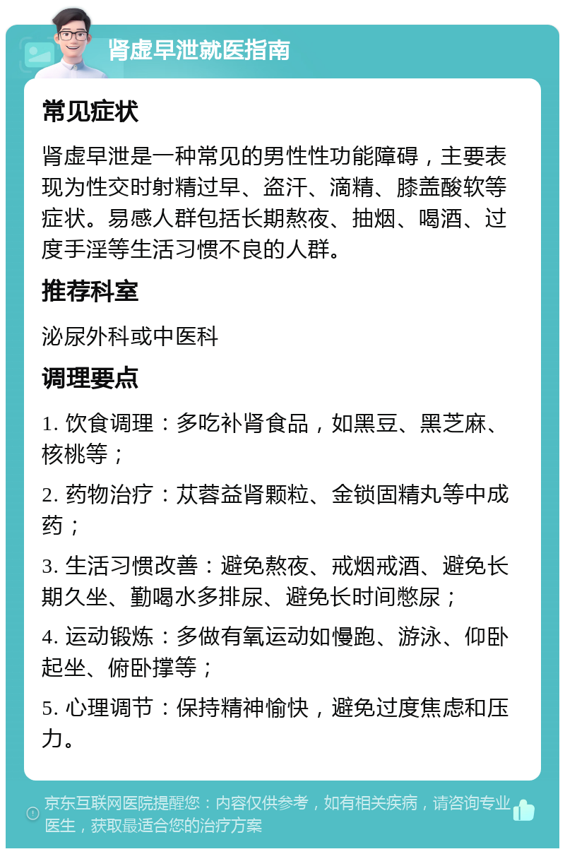 肾虚早泄就医指南 常见症状 肾虚早泄是一种常见的男性性功能障碍，主要表现为性交时射精过早、盗汗、滴精、膝盖酸软等症状。易感人群包括长期熬夜、抽烟、喝酒、过度手淫等生活习惯不良的人群。 推荐科室 泌尿外科或中医科 调理要点 1. 饮食调理：多吃补肾食品，如黑豆、黑芝麻、核桃等； 2. 药物治疗：苁蓉益肾颗粒、金锁固精丸等中成药； 3. 生活习惯改善：避免熬夜、戒烟戒酒、避免长期久坐、勤喝水多排尿、避免长时间憋尿； 4. 运动锻炼：多做有氧运动如慢跑、游泳、仰卧起坐、俯卧撑等； 5. 心理调节：保持精神愉快，避免过度焦虑和压力。