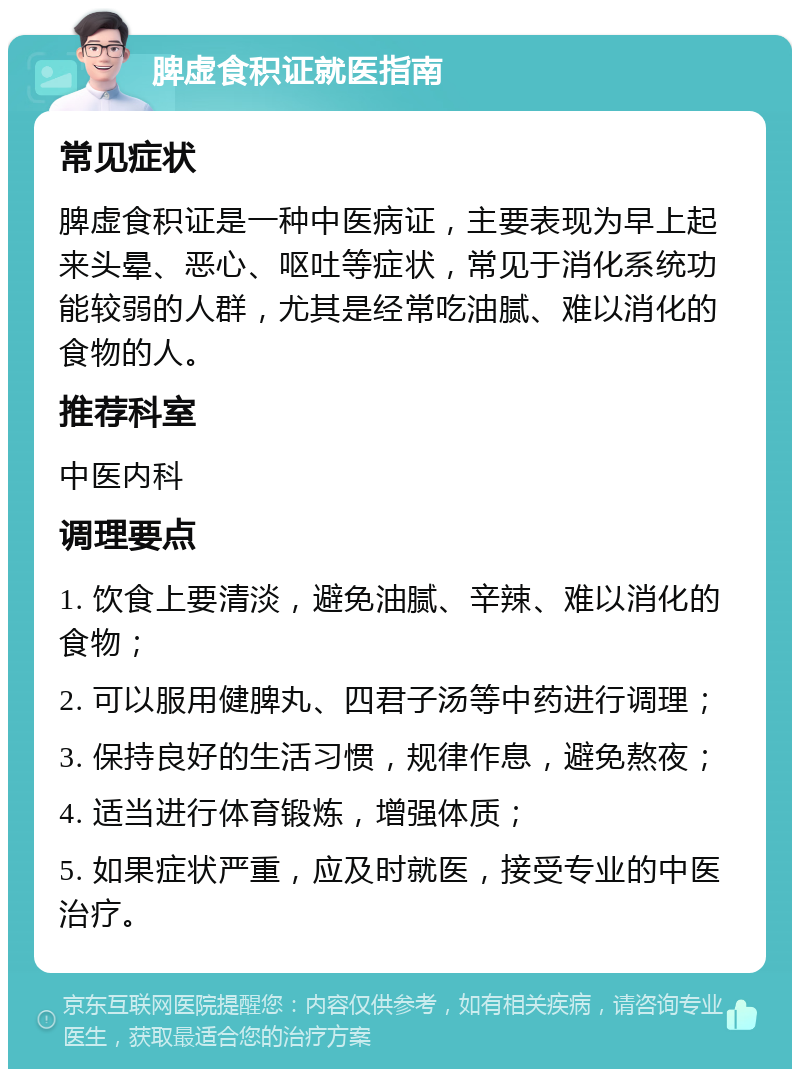 脾虚食积证就医指南 常见症状 脾虚食积证是一种中医病证，主要表现为早上起来头晕、恶心、呕吐等症状，常见于消化系统功能较弱的人群，尤其是经常吃油腻、难以消化的食物的人。 推荐科室 中医内科 调理要点 1. 饮食上要清淡，避免油腻、辛辣、难以消化的食物； 2. 可以服用健脾丸、四君子汤等中药进行调理； 3. 保持良好的生活习惯，规律作息，避免熬夜； 4. 适当进行体育锻炼，增强体质； 5. 如果症状严重，应及时就医，接受专业的中医治疗。