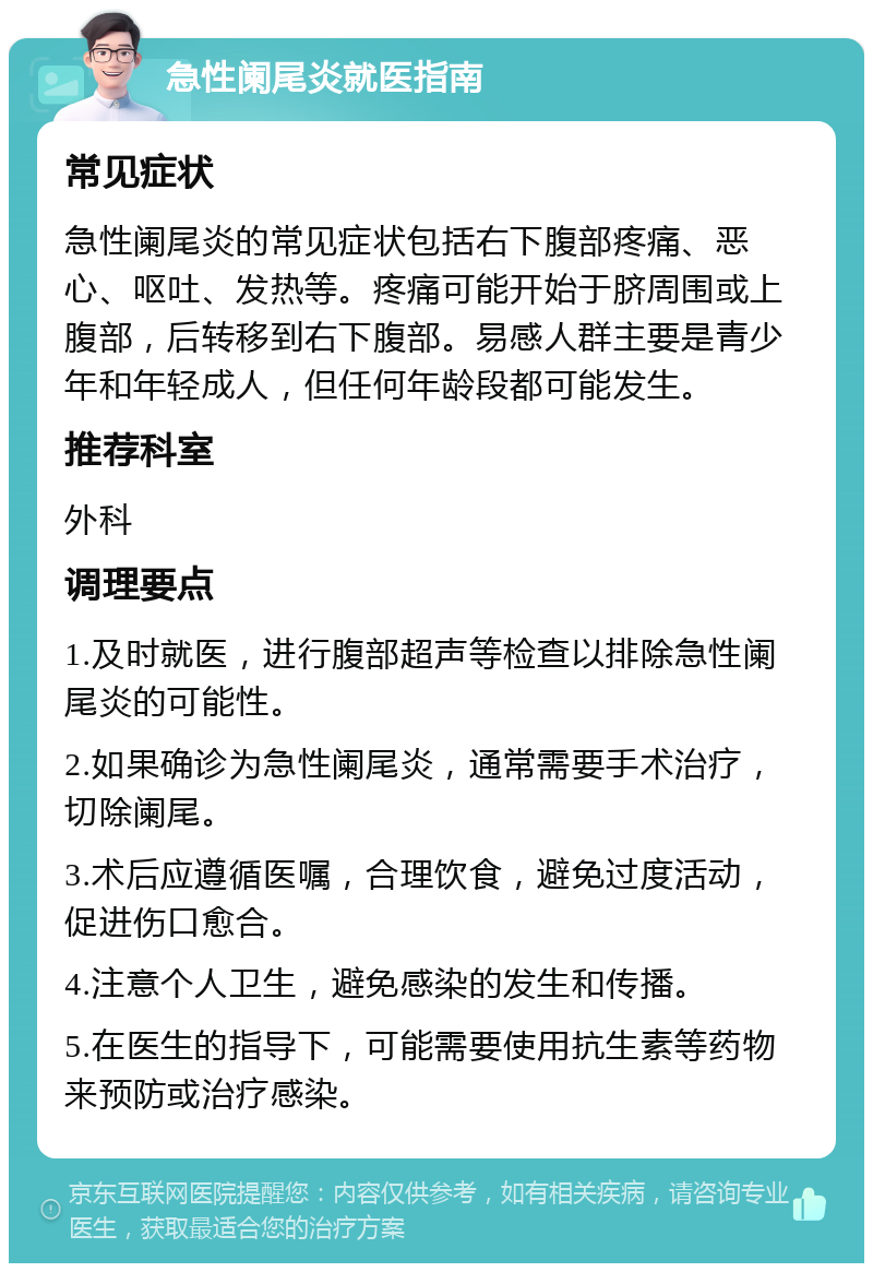 急性阑尾炎就医指南 常见症状 急性阑尾炎的常见症状包括右下腹部疼痛、恶心、呕吐、发热等。疼痛可能开始于脐周围或上腹部，后转移到右下腹部。易感人群主要是青少年和年轻成人，但任何年龄段都可能发生。 推荐科室 外科 调理要点 1.及时就医，进行腹部超声等检查以排除急性阑尾炎的可能性。 2.如果确诊为急性阑尾炎，通常需要手术治疗，切除阑尾。 3.术后应遵循医嘱，合理饮食，避免过度活动，促进伤口愈合。 4.注意个人卫生，避免感染的发生和传播。 5.在医生的指导下，可能需要使用抗生素等药物来预防或治疗感染。