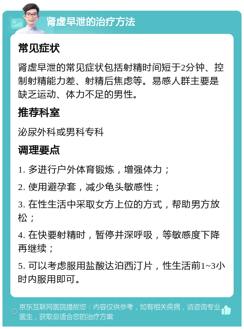 肾虚早泄的治疗方法 常见症状 肾虚早泄的常见症状包括射精时间短于2分钟、控制射精能力差、射精后焦虑等。易感人群主要是缺乏运动、体力不足的男性。 推荐科室 泌尿外科或男科专科 调理要点 1. 多进行户外体育锻炼，增强体力； 2. 使用避孕套，减少龟头敏感性； 3. 在性生活中采取女方上位的方式，帮助男方放松； 4. 在快要射精时，暂停并深呼吸，等敏感度下降再继续； 5. 可以考虑服用盐酸达泊西汀片，性生活前1~3小时内服用即可。