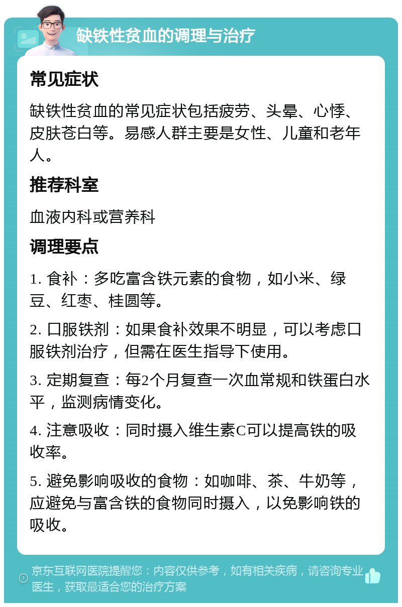 缺铁性贫血的调理与治疗 常见症状 缺铁性贫血的常见症状包括疲劳、头晕、心悸、皮肤苍白等。易感人群主要是女性、儿童和老年人。 推荐科室 血液内科或营养科 调理要点 1. 食补：多吃富含铁元素的食物，如小米、绿豆、红枣、桂圆等。 2. 口服铁剂：如果食补效果不明显，可以考虑口服铁剂治疗，但需在医生指导下使用。 3. 定期复查：每2个月复查一次血常规和铁蛋白水平，监测病情变化。 4. 注意吸收：同时摄入维生素C可以提高铁的吸收率。 5. 避免影响吸收的食物：如咖啡、茶、牛奶等，应避免与富含铁的食物同时摄入，以免影响铁的吸收。