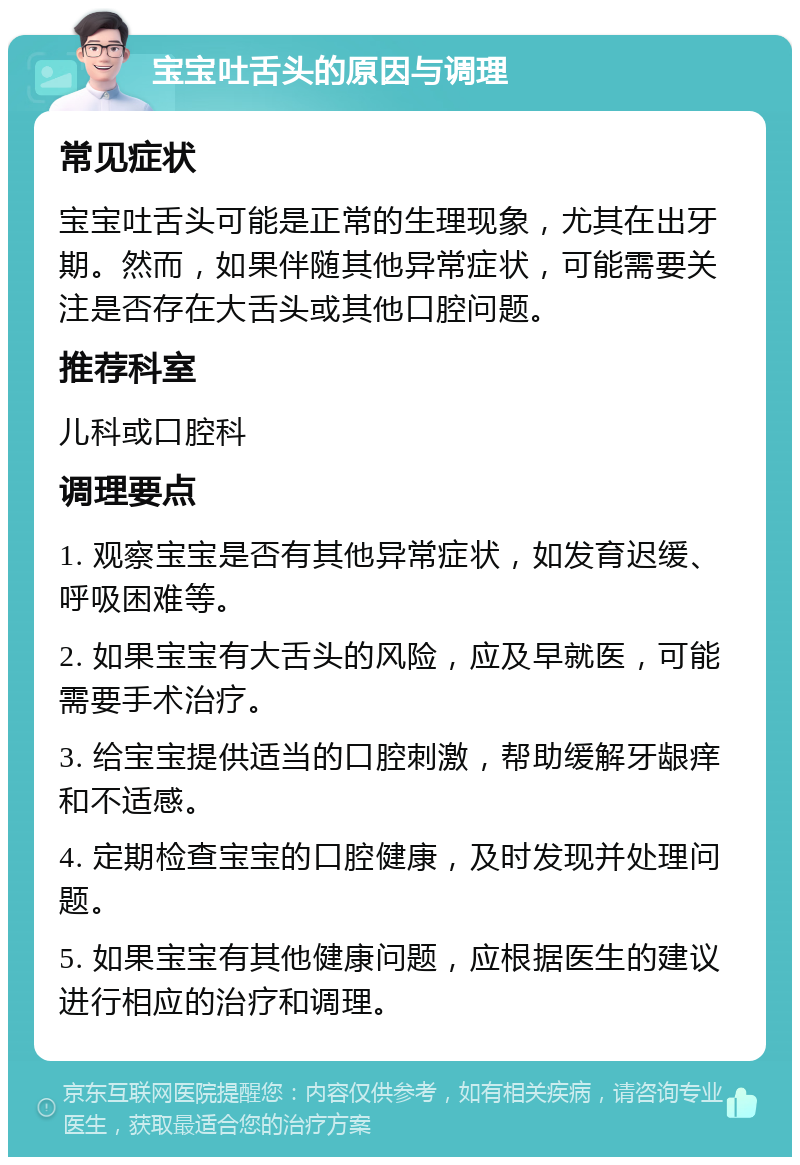 宝宝吐舌头的原因与调理 常见症状 宝宝吐舌头可能是正常的生理现象，尤其在出牙期。然而，如果伴随其他异常症状，可能需要关注是否存在大舌头或其他口腔问题。 推荐科室 儿科或口腔科 调理要点 1. 观察宝宝是否有其他异常症状，如发育迟缓、呼吸困难等。 2. 如果宝宝有大舌头的风险，应及早就医，可能需要手术治疗。 3. 给宝宝提供适当的口腔刺激，帮助缓解牙龈痒和不适感。 4. 定期检查宝宝的口腔健康，及时发现并处理问题。 5. 如果宝宝有其他健康问题，应根据医生的建议进行相应的治疗和调理。