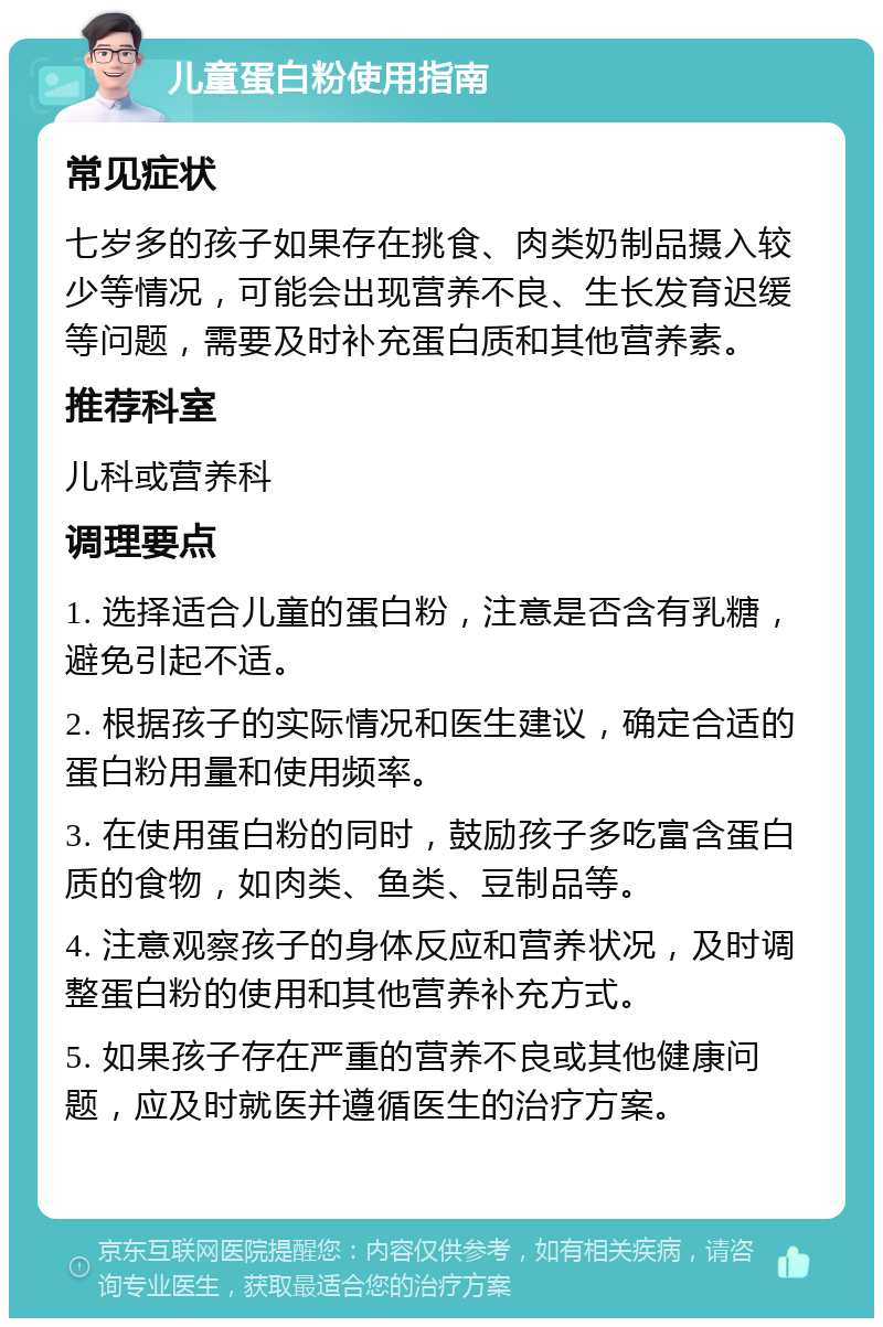 儿童蛋白粉使用指南 常见症状 七岁多的孩子如果存在挑食、肉类奶制品摄入较少等情况，可能会出现营养不良、生长发育迟缓等问题，需要及时补充蛋白质和其他营养素。 推荐科室 儿科或营养科 调理要点 1. 选择适合儿童的蛋白粉，注意是否含有乳糖，避免引起不适。 2. 根据孩子的实际情况和医生建议，确定合适的蛋白粉用量和使用频率。 3. 在使用蛋白粉的同时，鼓励孩子多吃富含蛋白质的食物，如肉类、鱼类、豆制品等。 4. 注意观察孩子的身体反应和营养状况，及时调整蛋白粉的使用和其他营养补充方式。 5. 如果孩子存在严重的营养不良或其他健康问题，应及时就医并遵循医生的治疗方案。