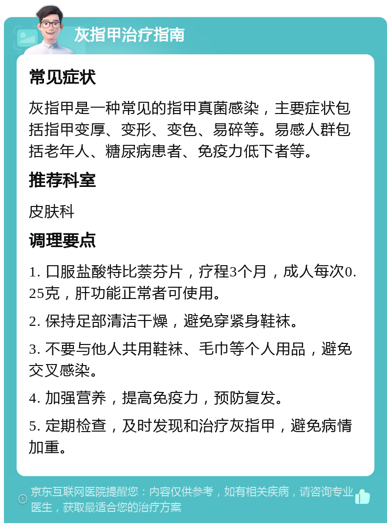 灰指甲治疗指南 常见症状 灰指甲是一种常见的指甲真菌感染，主要症状包括指甲变厚、变形、变色、易碎等。易感人群包括老年人、糖尿病患者、免疫力低下者等。 推荐科室 皮肤科 调理要点 1. 口服盐酸特比萘芬片，疗程3个月，成人每次0.25克，肝功能正常者可使用。 2. 保持足部清洁干燥，避免穿紧身鞋袜。 3. 不要与他人共用鞋袜、毛巾等个人用品，避免交叉感染。 4. 加强营养，提高免疫力，预防复发。 5. 定期检查，及时发现和治疗灰指甲，避免病情加重。