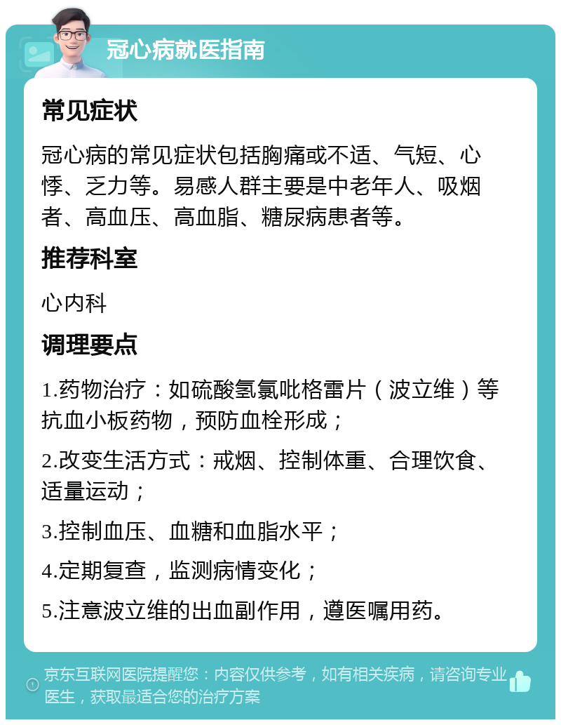 冠心病就医指南 常见症状 冠心病的常见症状包括胸痛或不适、气短、心悸、乏力等。易感人群主要是中老年人、吸烟者、高血压、高血脂、糖尿病患者等。 推荐科室 心内科 调理要点 1.药物治疗：如硫酸氢氯吡格雷片（波立维）等抗血小板药物，预防血栓形成； 2.改变生活方式：戒烟、控制体重、合理饮食、适量运动； 3.控制血压、血糖和血脂水平； 4.定期复查，监测病情变化； 5.注意波立维的出血副作用，遵医嘱用药。