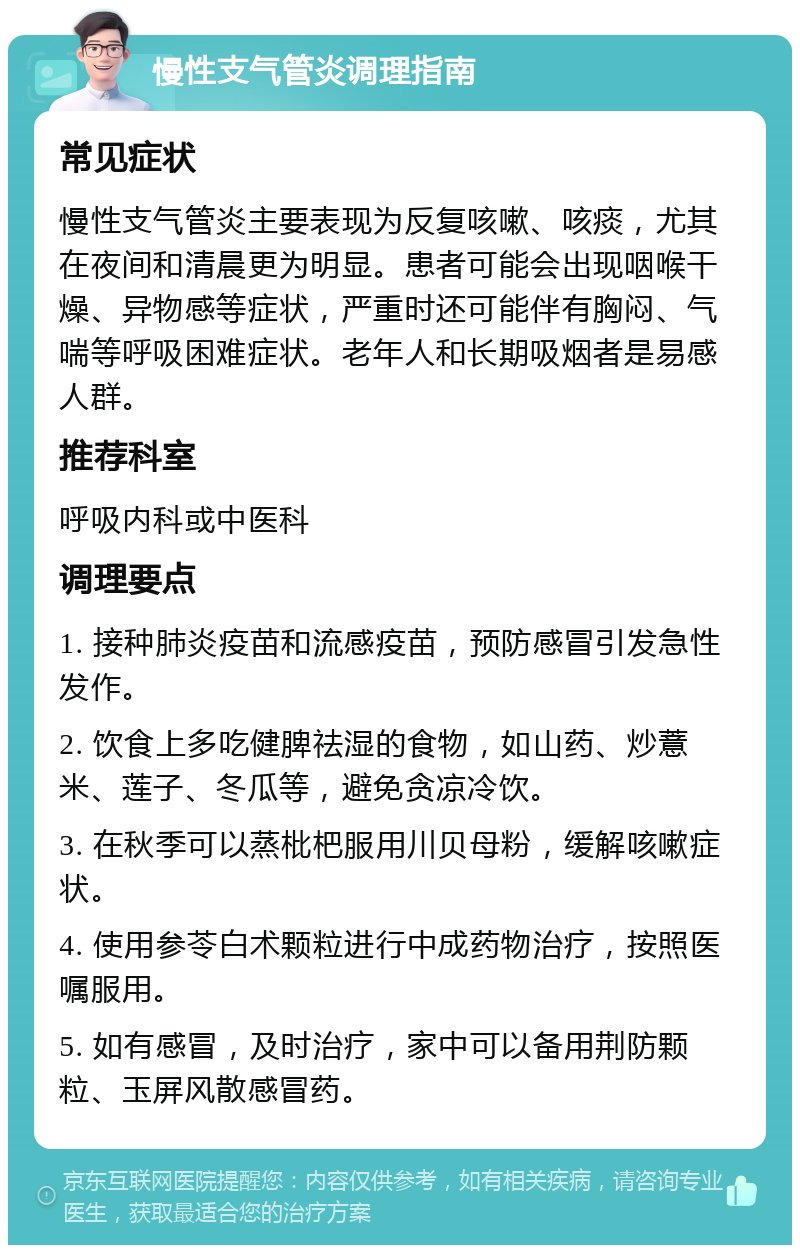 慢性支气管炎调理指南 常见症状 慢性支气管炎主要表现为反复咳嗽、咳痰，尤其在夜间和清晨更为明显。患者可能会出现咽喉干燥、异物感等症状，严重时还可能伴有胸闷、气喘等呼吸困难症状。老年人和长期吸烟者是易感人群。 推荐科室 呼吸内科或中医科 调理要点 1. 接种肺炎疫苗和流感疫苗，预防感冒引发急性发作。 2. 饮食上多吃健脾祛湿的食物，如山药、炒薏米、莲子、冬瓜等，避免贪凉冷饮。 3. 在秋季可以蒸枇杷服用川贝母粉，缓解咳嗽症状。 4. 使用参苓白术颗粒进行中成药物治疗，按照医嘱服用。 5. 如有感冒，及时治疗，家中可以备用荆防颗粒、玉屏风散感冒药。