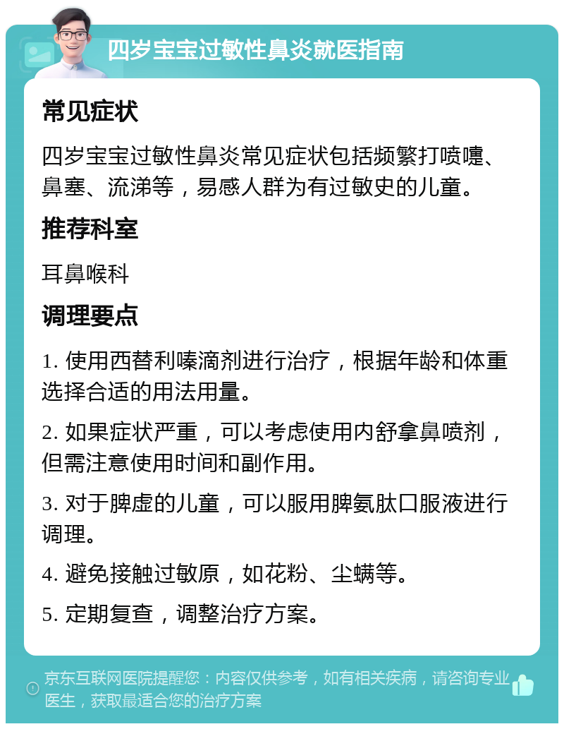 四岁宝宝过敏性鼻炎就医指南 常见症状 四岁宝宝过敏性鼻炎常见症状包括频繁打喷嚏、鼻塞、流涕等，易感人群为有过敏史的儿童。 推荐科室 耳鼻喉科 调理要点 1. 使用西替利嗪滴剂进行治疗，根据年龄和体重选择合适的用法用量。 2. 如果症状严重，可以考虑使用内舒拿鼻喷剂，但需注意使用时间和副作用。 3. 对于脾虚的儿童，可以服用脾氨肽口服液进行调理。 4. 避免接触过敏原，如花粉、尘螨等。 5. 定期复查，调整治疗方案。