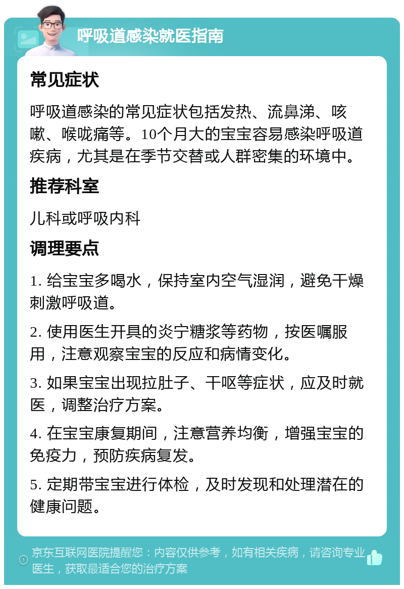 呼吸道感染就医指南 常见症状 呼吸道感染的常见症状包括发热、流鼻涕、咳嗽、喉咙痛等。10个月大的宝宝容易感染呼吸道疾病，尤其是在季节交替或人群密集的环境中。 推荐科室 儿科或呼吸内科 调理要点 1. 给宝宝多喝水，保持室内空气湿润，避免干燥刺激呼吸道。 2. 使用医生开具的炎宁糖浆等药物，按医嘱服用，注意观察宝宝的反应和病情变化。 3. 如果宝宝出现拉肚子、干呕等症状，应及时就医，调整治疗方案。 4. 在宝宝康复期间，注意营养均衡，增强宝宝的免疫力，预防疾病复发。 5. 定期带宝宝进行体检，及时发现和处理潜在的健康问题。