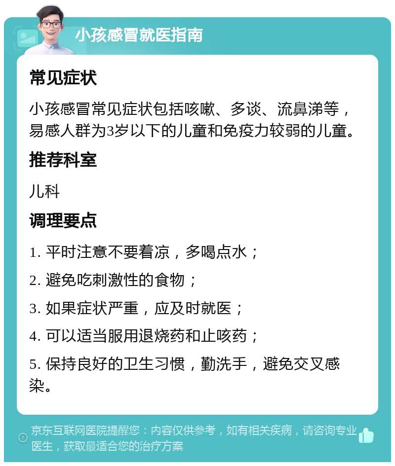 小孩感冒就医指南 常见症状 小孩感冒常见症状包括咳嗽、多谈、流鼻涕等，易感人群为3岁以下的儿童和免疫力较弱的儿童。 推荐科室 儿科 调理要点 1. 平时注意不要着凉，多喝点水； 2. 避免吃刺激性的食物； 3. 如果症状严重，应及时就医； 4. 可以适当服用退烧药和止咳药； 5. 保持良好的卫生习惯，勤洗手，避免交叉感染。