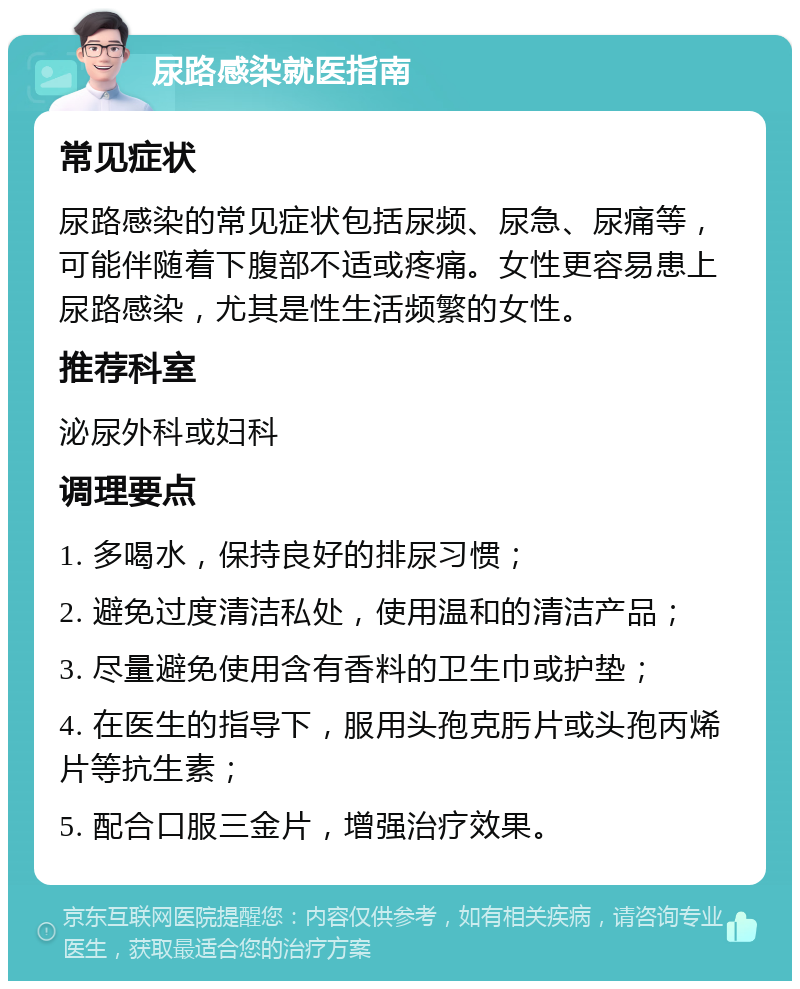 尿路感染就医指南 常见症状 尿路感染的常见症状包括尿频、尿急、尿痛等，可能伴随着下腹部不适或疼痛。女性更容易患上尿路感染，尤其是性生活频繁的女性。 推荐科室 泌尿外科或妇科 调理要点 1. 多喝水，保持良好的排尿习惯； 2. 避免过度清洁私处，使用温和的清洁产品； 3. 尽量避免使用含有香料的卫生巾或护垫； 4. 在医生的指导下，服用头孢克肟片或头孢丙烯片等抗生素； 5. 配合口服三金片，增强治疗效果。