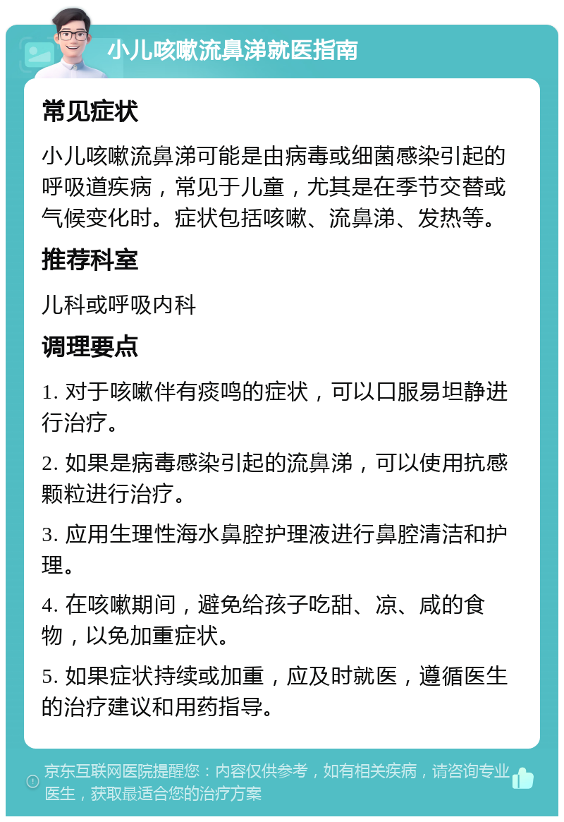 小儿咳嗽流鼻涕就医指南 常见症状 小儿咳嗽流鼻涕可能是由病毒或细菌感染引起的呼吸道疾病，常见于儿童，尤其是在季节交替或气候变化时。症状包括咳嗽、流鼻涕、发热等。 推荐科室 儿科或呼吸内科 调理要点 1. 对于咳嗽伴有痰鸣的症状，可以口服易坦静进行治疗。 2. 如果是病毒感染引起的流鼻涕，可以使用抗感颗粒进行治疗。 3. 应用生理性海水鼻腔护理液进行鼻腔清洁和护理。 4. 在咳嗽期间，避免给孩子吃甜、凉、咸的食物，以免加重症状。 5. 如果症状持续或加重，应及时就医，遵循医生的治疗建议和用药指导。