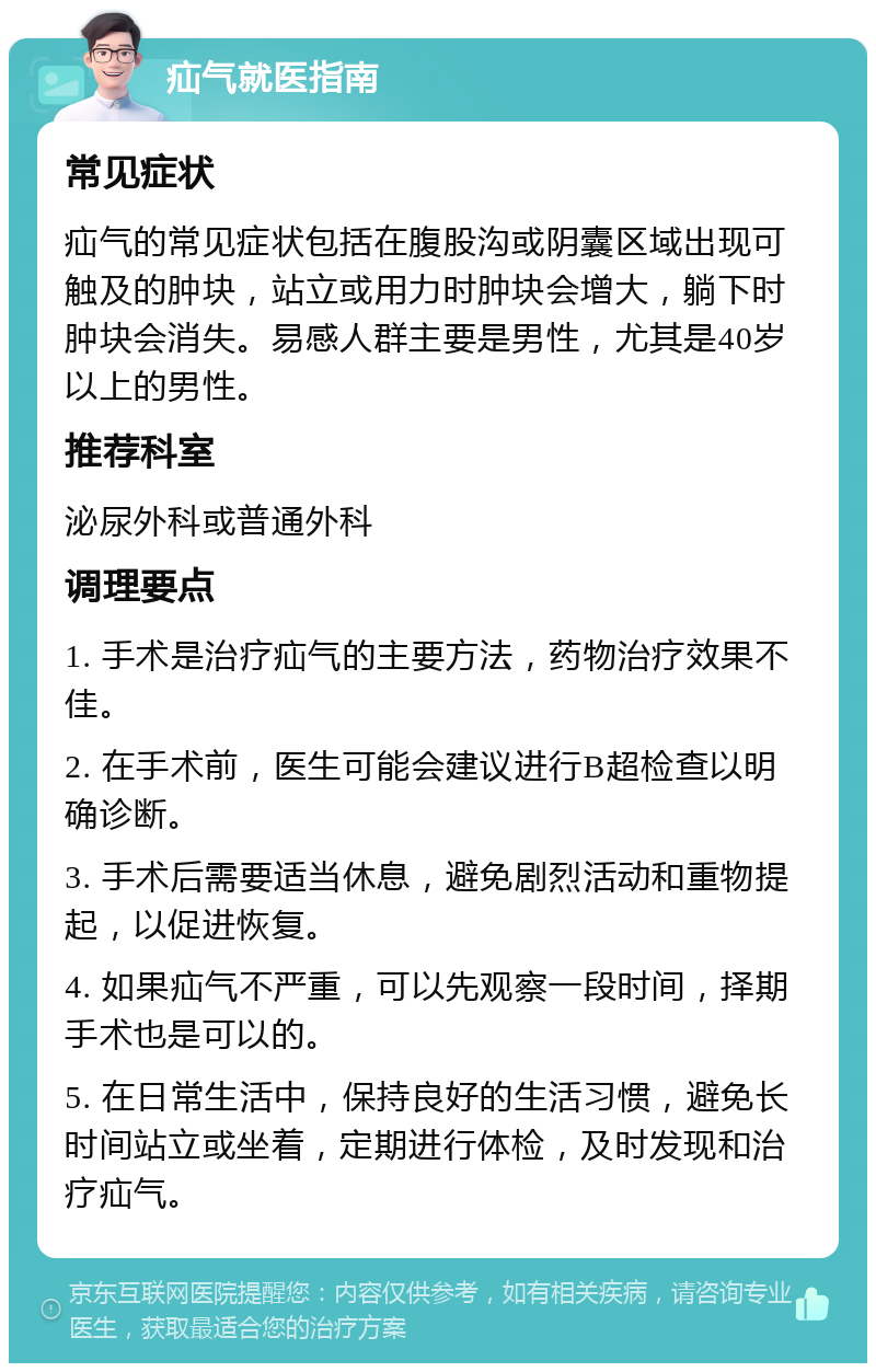 疝气就医指南 常见症状 疝气的常见症状包括在腹股沟或阴囊区域出现可触及的肿块，站立或用力时肿块会增大，躺下时肿块会消失。易感人群主要是男性，尤其是40岁以上的男性。 推荐科室 泌尿外科或普通外科 调理要点 1. 手术是治疗疝气的主要方法，药物治疗效果不佳。 2. 在手术前，医生可能会建议进行B超检查以明确诊断。 3. 手术后需要适当休息，避免剧烈活动和重物提起，以促进恢复。 4. 如果疝气不严重，可以先观察一段时间，择期手术也是可以的。 5. 在日常生活中，保持良好的生活习惯，避免长时间站立或坐着，定期进行体检，及时发现和治疗疝气。