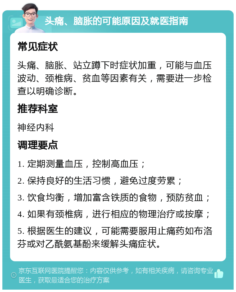 头痛、脑胀的可能原因及就医指南 常见症状 头痛、脑胀、站立蹲下时症状加重，可能与血压波动、颈椎病、贫血等因素有关，需要进一步检查以明确诊断。 推荐科室 神经内科 调理要点 1. 定期测量血压，控制高血压； 2. 保持良好的生活习惯，避免过度劳累； 3. 饮食均衡，增加富含铁质的食物，预防贫血； 4. 如果有颈椎病，进行相应的物理治疗或按摩； 5. 根据医生的建议，可能需要服用止痛药如布洛芬或对乙酰氨基酚来缓解头痛症状。