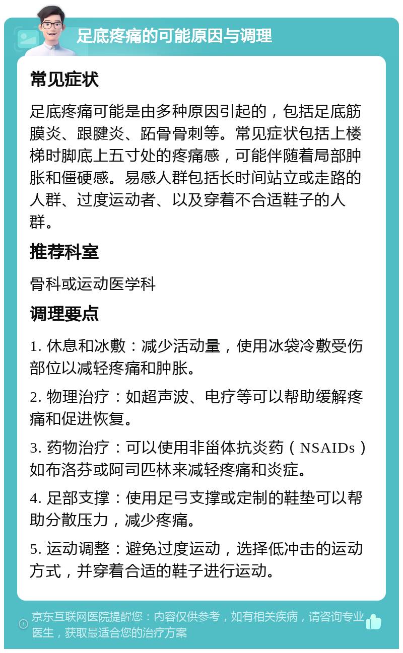 足底疼痛的可能原因与调理 常见症状 足底疼痛可能是由多种原因引起的，包括足底筋膜炎、跟腱炎、跖骨骨刺等。常见症状包括上楼梯时脚底上五寸处的疼痛感，可能伴随着局部肿胀和僵硬感。易感人群包括长时间站立或走路的人群、过度运动者、以及穿着不合适鞋子的人群。 推荐科室 骨科或运动医学科 调理要点 1. 休息和冰敷：减少活动量，使用冰袋冷敷受伤部位以减轻疼痛和肿胀。 2. 物理治疗：如超声波、电疗等可以帮助缓解疼痛和促进恢复。 3. 药物治疗：可以使用非甾体抗炎药（NSAIDs）如布洛芬或阿司匹林来减轻疼痛和炎症。 4. 足部支撑：使用足弓支撑或定制的鞋垫可以帮助分散压力，减少疼痛。 5. 运动调整：避免过度运动，选择低冲击的运动方式，并穿着合适的鞋子进行运动。