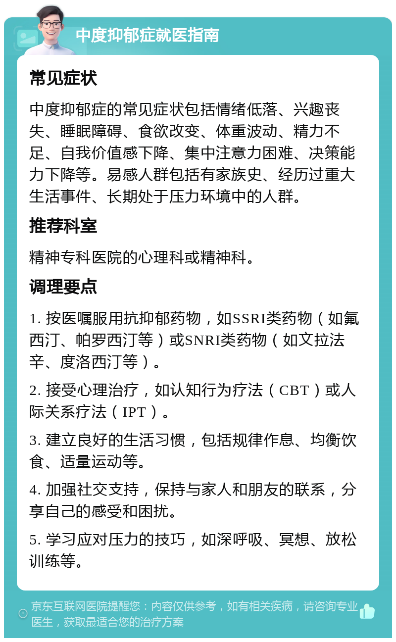 中度抑郁症就医指南 常见症状 中度抑郁症的常见症状包括情绪低落、兴趣丧失、睡眠障碍、食欲改变、体重波动、精力不足、自我价值感下降、集中注意力困难、决策能力下降等。易感人群包括有家族史、经历过重大生活事件、长期处于压力环境中的人群。 推荐科室 精神专科医院的心理科或精神科。 调理要点 1. 按医嘱服用抗抑郁药物，如SSRI类药物（如氟西汀、帕罗西汀等）或SNRI类药物（如文拉法辛、度洛西汀等）。 2. 接受心理治疗，如认知行为疗法（CBT）或人际关系疗法（IPT）。 3. 建立良好的生活习惯，包括规律作息、均衡饮食、适量运动等。 4. 加强社交支持，保持与家人和朋友的联系，分享自己的感受和困扰。 5. 学习应对压力的技巧，如深呼吸、冥想、放松训练等。