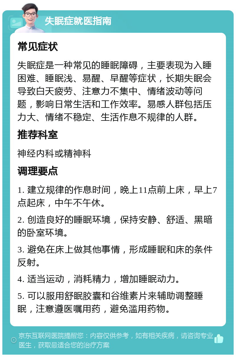 失眠症就医指南 常见症状 失眠症是一种常见的睡眠障碍，主要表现为入睡困难、睡眠浅、易醒、早醒等症状，长期失眠会导致白天疲劳、注意力不集中、情绪波动等问题，影响日常生活和工作效率。易感人群包括压力大、情绪不稳定、生活作息不规律的人群。 推荐科室 神经内科或精神科 调理要点 1. 建立规律的作息时间，晚上11点前上床，早上7点起床，中午不午休。 2. 创造良好的睡眠环境，保持安静、舒适、黑暗的卧室环境。 3. 避免在床上做其他事情，形成睡眠和床的条件反射。 4. 适当运动，消耗精力，增加睡眠动力。 5. 可以服用舒眠胶囊和谷维素片来辅助调整睡眠，注意遵医嘱用药，避免滥用药物。