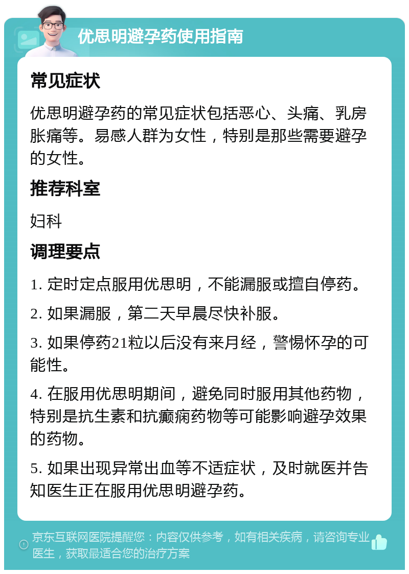 优思明避孕药使用指南 常见症状 优思明避孕药的常见症状包括恶心、头痛、乳房胀痛等。易感人群为女性，特别是那些需要避孕的女性。 推荐科室 妇科 调理要点 1. 定时定点服用优思明，不能漏服或擅自停药。 2. 如果漏服，第二天早晨尽快补服。 3. 如果停药21粒以后没有来月经，警惕怀孕的可能性。 4. 在服用优思明期间，避免同时服用其他药物，特别是抗生素和抗癫痫药物等可能影响避孕效果的药物。 5. 如果出现异常出血等不适症状，及时就医并告知医生正在服用优思明避孕药。