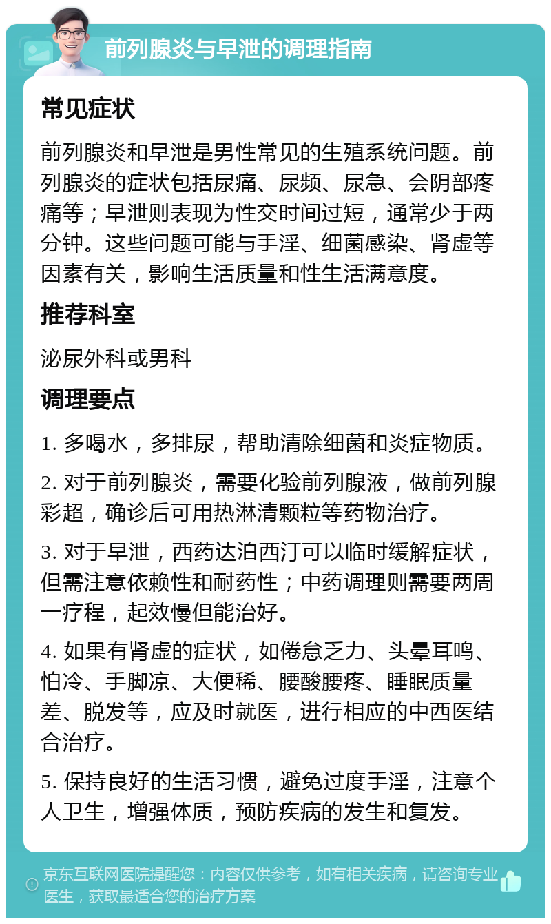 前列腺炎与早泄的调理指南 常见症状 前列腺炎和早泄是男性常见的生殖系统问题。前列腺炎的症状包括尿痛、尿频、尿急、会阴部疼痛等；早泄则表现为性交时间过短，通常少于两分钟。这些问题可能与手淫、细菌感染、肾虚等因素有关，影响生活质量和性生活满意度。 推荐科室 泌尿外科或男科 调理要点 1. 多喝水，多排尿，帮助清除细菌和炎症物质。 2. 对于前列腺炎，需要化验前列腺液，做前列腺彩超，确诊后可用热淋清颗粒等药物治疗。 3. 对于早泄，西药达泊西汀可以临时缓解症状，但需注意依赖性和耐药性；中药调理则需要两周一疗程，起效慢但能治好。 4. 如果有肾虚的症状，如倦怠乏力、头晕耳鸣、怕冷、手脚凉、大便稀、腰酸腰疼、睡眠质量差、脱发等，应及时就医，进行相应的中西医结合治疗。 5. 保持良好的生活习惯，避免过度手淫，注意个人卫生，增强体质，预防疾病的发生和复发。