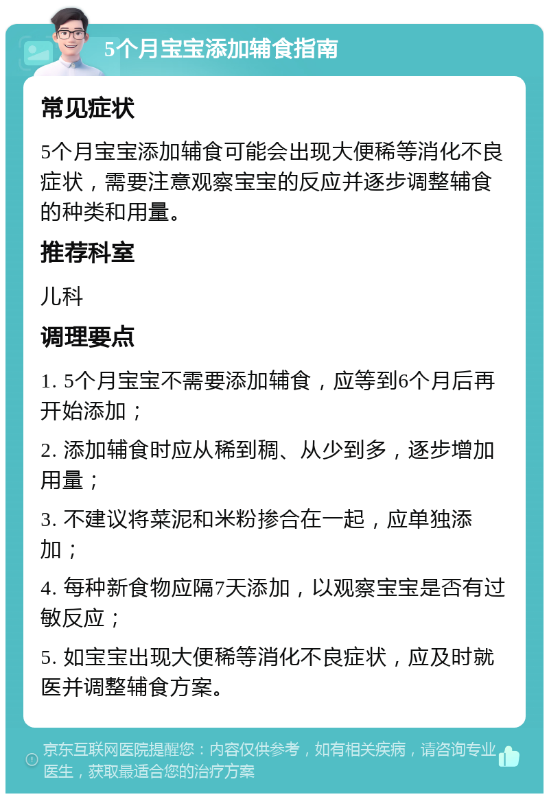 5个月宝宝添加辅食指南 常见症状 5个月宝宝添加辅食可能会出现大便稀等消化不良症状，需要注意观察宝宝的反应并逐步调整辅食的种类和用量。 推荐科室 儿科 调理要点 1. 5个月宝宝不需要添加辅食，应等到6个月后再开始添加； 2. 添加辅食时应从稀到稠、从少到多，逐步增加用量； 3. 不建议将菜泥和米粉掺合在一起，应单独添加； 4. 每种新食物应隔7天添加，以观察宝宝是否有过敏反应； 5. 如宝宝出现大便稀等消化不良症状，应及时就医并调整辅食方案。