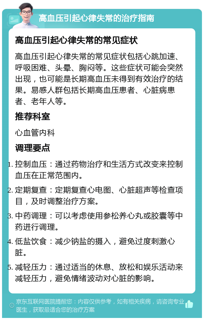 高血压引起心律失常的治疗指南 高血压引起心律失常的常见症状 高血压引起心律失常的常见症状包括心跳加速、呼吸困难、头晕、胸闷等。这些症状可能会突然出现，也可能是长期高血压未得到有效治疗的结果。易感人群包括长期高血压患者、心脏病患者、老年人等。 推荐科室 心血管内科 调理要点 控制血压：通过药物治疗和生活方式改变来控制血压在正常范围内。 定期复查：定期复查心电图、心脏超声等检查项目，及时调整治疗方案。 中药调理：可以考虑使用参松养心丸或胶囊等中药进行调理。 低盐饮食：减少钠盐的摄入，避免过度刺激心脏。 减轻压力：通过适当的休息、放松和娱乐活动来减轻压力，避免情绪波动对心脏的影响。