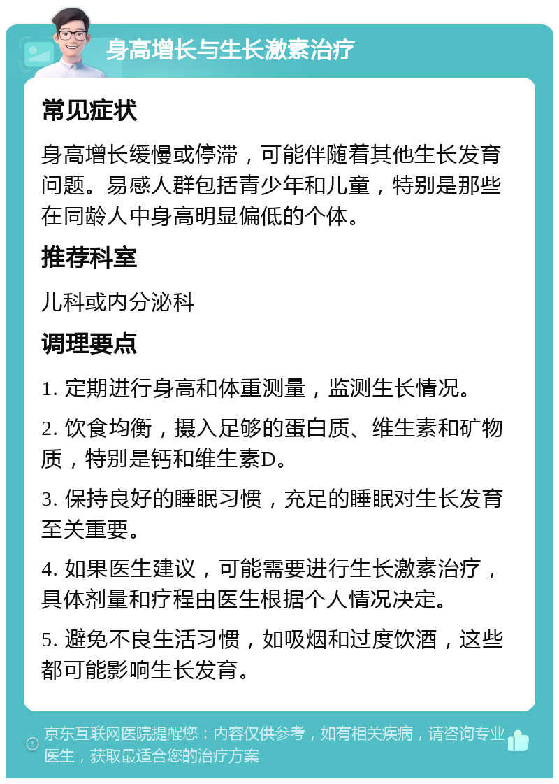 身高增长与生长激素治疗 常见症状 身高增长缓慢或停滞，可能伴随着其他生长发育问题。易感人群包括青少年和儿童，特别是那些在同龄人中身高明显偏低的个体。 推荐科室 儿科或内分泌科 调理要点 1. 定期进行身高和体重测量，监测生长情况。 2. 饮食均衡，摄入足够的蛋白质、维生素和矿物质，特别是钙和维生素D。 3. 保持良好的睡眠习惯，充足的睡眠对生长发育至关重要。 4. 如果医生建议，可能需要进行生长激素治疗，具体剂量和疗程由医生根据个人情况决定。 5. 避免不良生活习惯，如吸烟和过度饮酒，这些都可能影响生长发育。